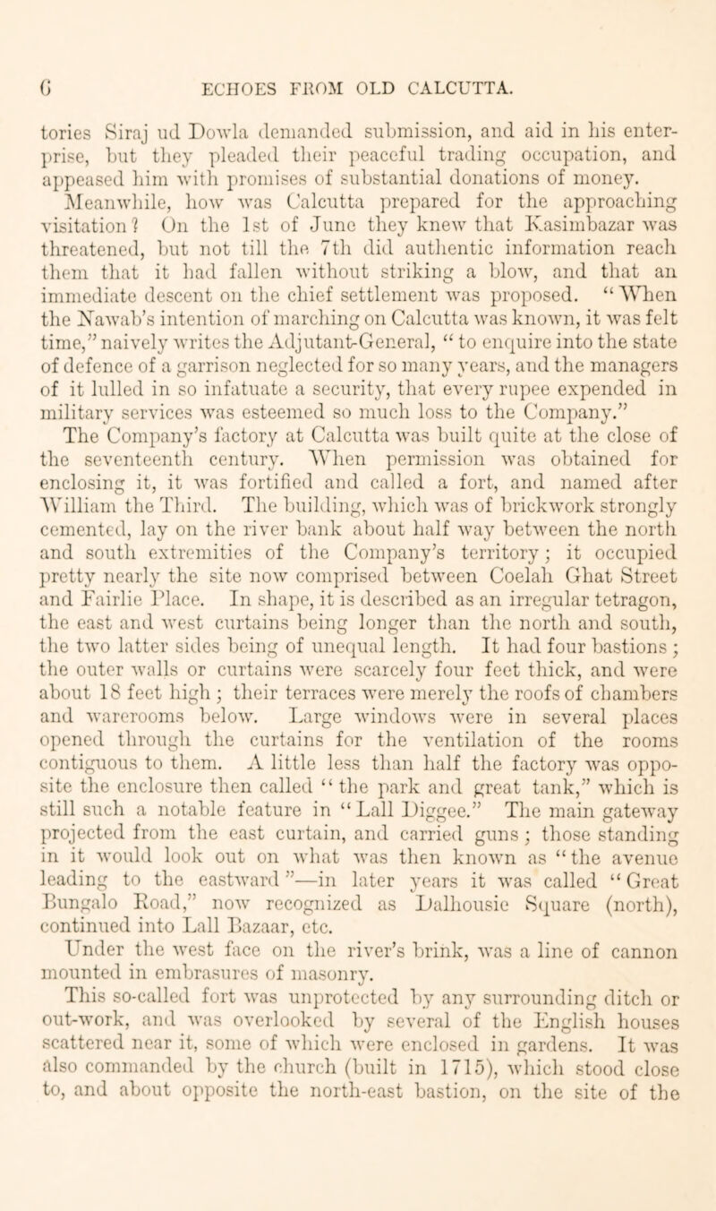 lories Siraj iid I)o^vla denianded submission, and aid in Ids enter- prise, but they pleaded their peaceful trading occupation, and appeased him Avith promises of substantial donations of money. Meanwhile, how was Calcutta prepared for the approaching visitation 1 On the 1st of June they knew that Ivasimbazar Avas threatened, but not till the 7th did authentic information reach them that it had fallen without striking a blow, and that an immediate descent on the chief settlement was proposed. “ When the Xawab’s intention of marching on Calcutta was known, it was felt time,” naively writes the Adjutant-General, “ to enquire into the state of defence of a garrison neglected for so many years, and the managers of it lulled in so infatuate a security, that every rupee expended in military services Avas esteemed so much loss to the Company.” The Company’s factory at Calcutta Avas built quite at the close of the seventeenth century. When permission Avas obtained for enclosing it, it Avas fortified and called a fort, and named after William the Third. The building, A\diich Avas of brickAvork strongly cemented, lay on the river bank about half Avay betAveen the north and south extremities of the Company’s territory; it occupied ])retty nearly the site noAv comprised betAveen Coelah Ghat Street and Tairlie Place. In shape, it is described as an irregular tetragon, the east and Avest curtains being longer than the north and south, the tAvo latter sides being of unequal length. It had four bastions ; the outer Avails or curtains Avere scarcely four feet thick, and Avere about 18 feet high ; their terraces Avere merely the roofs of chambers and Avarerooms beloAv. Large AvindoAvs Avere in several })laces opened through the curtains for the ventilation of the rooms contiguous to them. A little less than half the factory Avas oppo- site the enclosure then called “ tlie park and great tank,” Avhich is still such a notable feature in “Tail iJiggee.” The main gateAvay projected from the east curtain, and carried guns; those standing in it Avould look out on Avhat Avas then knoAvn as “ the avenue leading to the eastAvard ”—in later years it Avas called “ Great Bungalo Road,” noAv recognized as Lalhousie 8(juare (north), continued into Lall Bazaar, etc. Under the Avest face on the river’s brink, Avas a line of cannon mounted in embrasures of masonry. This so-called fort Avas unprotected lyy any surrounding ditch or out-Avork, and Avas overlooked by several of the English houses scattered near it, some of Avhich Avere enclosed in gardens. It Avas also commanded by the church (built in 1715), Avhicli .stood close to, and about opposite the north-east bastion, on the site of the