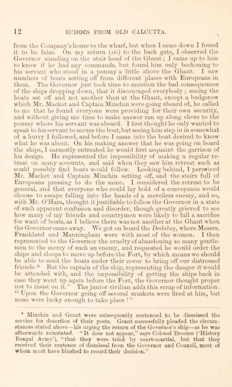 from the Company’s house to the wharf, but when 1 came down I found it to be false. ()n my return (sic) to the back gate, I observed the (xovernor standing on the stair head of the (ihaut ; I came up to him to know if he liad any commands, l)ut found him only beckoning to his servant who stood in a ponsay a little above the Ghaut. 1 saw numbers (.>f boats setting oil’ from ditl’erent places with Europeans in them. The Governor just t(jok time to mention the bad conseciuences of the shi[)s dropj)ing down, that it discouraged everybody ; seeing the boats set otf and not another then at the Ghaut, except a budgerow which l\Ir. Macket and Captain IMinchin were going aboard of, he willed to me that he found everyone were providing for their own security, and without giving me time to make answer ran up along shore to the ponsay where his servant was aboard. I lirst thought he only wanted to speak to his servant to secure the boat,but seeing him stej) in in somewhat of a hurry I followed, and before 1 came into the boat desired to know what he was about. On his making answer that he was going on board the ships, I earnestly entreated he wouhl first ac(piaint the garrison of his design. He represented the impossibility of making a regular re- treat on Jiiany accounts, and said when they saw him retreat such as could possil)ly find boats would follow. Looking behind, I perceived INIr. Macket and Ca})tain IMinchin setting otf, and the stairs full of Europeans pressing to do the same. I considered the retreat to be general, and that everyone who could lay hold of a conveyance would choose to escape falling into the hands of a merciless enemy, and so, with Mr. O’Hara, thought it justifiable to follow the Governor in a state of such apparent confusion and disorder, though greatly grieved to see how many of my friends and countrymen were likely to fall a sacrifice for want of boats, as I believe there was not another at the Ghaut when the Governor came away. We got on board the Dodalay, where Messrs. Frankland and Manniimham were with most of the women. I then o represented to the Governor the cruelty of abandoning so many gentle- men to the mercy of such an enemy, and requested he would order the ships and sloops to move up before the Fort, by which means we should be able to send the boats under their cover to bring off our distressed friends.* But the captain of the ship, representing the danger it would be attended witli, and the impossibility of getting the ships back in case they went uj) again before the Fort, the Governor thought proper not to insist on it.” The junior civilian adds this scrap of information: “ Upon the Governor going off several muskets were fired at him, but none were lucky enough to take place ! ” * Minchin and Grant were subsequently sentenced to be dismissed the service for desertion of their posts. Grant successfully pleaded the circum- stances stated above—his urging the return of the Governor’s ship—as he was afterwards reinstated. “It does not appear,” says Colonel Broome (‘History Bengal Army’), “that they were tried by court-martial, but that they received their sentence of dismissal from the Governor and Council, most of whom must have blushed to record their decision.”