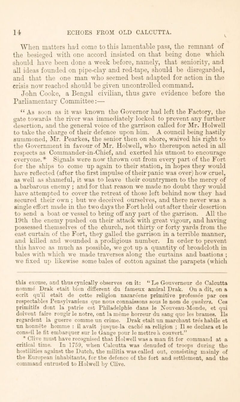 'When matters ha-l come to this lamentable pass, the remnant of the l)esieged with one accord insisted on that l)eing done which should have ])een done a week before, namely, that seniority, and all ideas founded on pipe-clay and red-tape, should be disregarded, and that the one man who seemed best adapted for action in the crisis now reached should be given uncontrolled command. John Cooke, a Bengal civilian, thus gave evidence before the rarliamentary Committee:— “ As soon as it was known the Governor had left the Factory, the gate towards the river was immediately locked to prevent any further desertion, and the general voice of the garrison called for Mr. Holwell to take the charge of their defence upon him. A council being hastily summoned, Mr. Pearkes, the senior then on shore, waived his right to the Government in favour of IMr. Holwell, who thereupon acted in all respects as Commander-in-Chief, and exerted his utmost to encourage everyone.* * Signals were now thrown out from every part of the Fort for the sliips to come up again to their station, in hopes they would have reflected (after the first impulse of their panic was over) how cruel, as well as shameful, it was to leave their countrymen to the mercy of a barbarous enemy ; and for that reason we made no doubt they would have attempted to cover the retreat of those left beliind now they had secured their own ; but we deceived ourselves, and there never was a single effort made in the two days the Fort held out after their desertion to send a boat or vessel to bring off any part of the garrison. All the 19th the enemy pushed on their attack with great vigour, and having possessed themselves of the churcli, not thirty or forty yards from the east curtain of the Fort, they galled the garrison in a terrible manner, and killed and wounded a prodigious number. In order to prevent this havoc as much as possible, we got up a quantity of broadcloth in bales with which we made traverses along the curtains and bastions ; we fixed up likewise some bales of cotton against the parapets (which this excuse, and thus cynically observes on it: “ Le Gouverneur de Calcutta nomm^ Drak etait bien different du fameux amiral Drak. On a dit, on a ecrit qu’il etait de cette religion nazareene primitive professde par ces respectables Pensylvanieus que nous connaissons sous le nom de quakers. Ces primitifs dont la patrie est Philadelphie dans le Nouveau-Monde, et qui doiveut faire rougir le notre, ont la meme horreur du sang que les brames. Us regardent la guerre comme un crime. Drak etait un marchant tres habile et un honnete homme : il avait jusque-la cache sa religion ; II se declara et le conseil le fit embarquer sur le Gange pour le mettrea convert.” * Clive must have recognised that Holwell was a man fit for command at a critical time. In 1759, when Calcutta was denuded of troops during the hostilities against the Dutch, the militia was called out, con.‘»isting mainly of the European inhabitants, for the defence of the fort and settlement, and the command entrusted to Holwell by Clive.