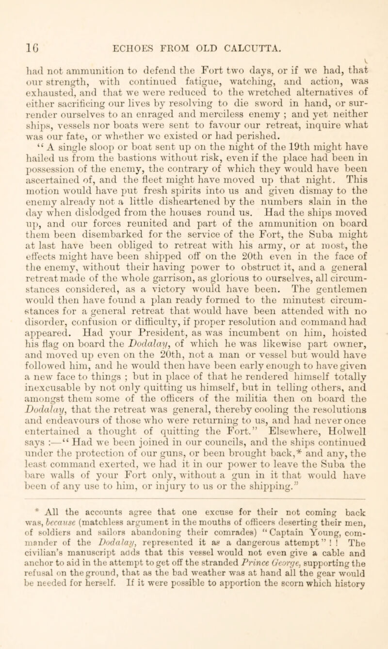 V, liad not ammunition to defend the Fort two days, or if we had, that our strength, Avith continued fatigue, watcliing, and action, Avas exhausted, and that AA'e AA'ere reduced to tlie AA'retched alternathms of either sacrificing our liAm^s by resolA’ing to die SAA'ord in hand, or sur- render ourselves to an enraged and merciless enemy ; and yet neither ships, vessels nor boats AA'ere sent to favour our retreat, inquire AA'hat Avas our fate, or AA'hether aa'o existed or had perished. “ A single sloop or boat sent up on the night of the 19th might have hailed us from the bastions AAuthout risk, even if the jdace had been in l)ossession of the enemy, the contrary of Avhich they AA'ould have been ascertained of, and the fleet might have moved up that night. This motion Avould Inu’e put fresh spirits into us and given dismay to the enemy already not a little disheartened by the numbers slain in the day AA’hen dislodged from the houses round us. Had the ships moved up, and our forces reunited and part of the ammunition on board them been disembarked for the service of the Fort, the Suba might at last have been obliged to retreat AA'ith liis army, or at most, the effects might have been shipped off on the 20th even in the face of the enemy, Avithout their haAung power to obstruct it, and a general retreat made of the AAdiole garrison, as glorious to ourselves, all circum- stances considered, as a victory would haA’e been. The gentlemen AA’ould then have found a j)lan ready formed to the minutest circum- stances for a general retreat that Avould liaA^e been attended Avith no disorder, ccmfusion or difficulty, if proper resolution and command had appeared. Had your President, as Avas incumbent on him, hoisted his flag on board the Dodalay, of AA’hich he was likewise part OAA’ner, and moAmd up even on the 20th, not a man or A’essel but Avould have folloAved him, and he Avould then ha\’e been early enough to have given a ncAA’ face to things ; but in place of that he rendered himself totally inexcusable by not only quitting us himself, but in telling others, and amongst them some of the officers of the militia then on board the Dodalay, that the retreat Avas general, thereby cooling the resolutions and endeavours of those Avho were returning to us, and had ne\’er once entertained a thought of quitting the Fort.” ElseAvhere, Hobvell says :—“ Had Ave been joined in our councils, and the shii)S continued under the x)rotection of our guns, or been brought back,* and any, the least command exerted, Ave had it in our poAver to leave the Suba the bare Avails of your Fort only, Avithout a gun in it that Avould haA’e l)een of any use to him, or injury to us or the shipping.” * All the accounts agree that one excuse for their not coming back Avas, because (matchless argument in the mouths of officers deserting their men, of soldiers and sailors abandoning their comrades) “Captain Young, com- mander of the Dodalay, represented it a.s a dangerous attempt”! ! The civilian’s manuscript adds that this vessel Avould not even give a cable and anchor to aid in the attempt to get off the stranded Prince George, supporting the refusal on the ground, that as the bad weather was at hand all the gear would be needed for herself. If it were possible to apportion the scorn which history