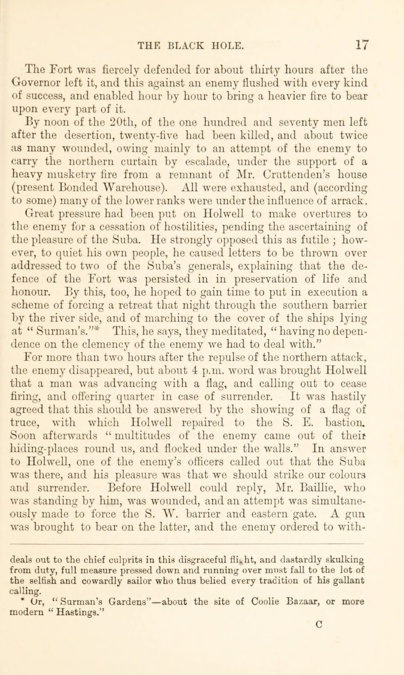 The Fort was fiercely defended for about thirty hours after the Governor left it, and this against an enemy flushed with every kind of success, and enabled hour by hour to bring a heavier fire to bear upon every part of it. By noon of the 20th, of the one hundred and seventy men left after the desertion, twenty-five had been killed, and about twice as many wounded, owing mainly to an attempt of the enemy to carry the northern curtain by escalade, under the support of a heavy musketry fire from a remnant of Mr. Cruttenden’s house (present Bonded Warehouse). All were exhausted, and (according to some) many of the lower ranks were under the influence of arrack. Great pressure had been put on Holwell to make overtures to the enemy for a cessation of hostilities, pending the ascertaining of the pleasure of the Suba. He strongly opposed this as futile ; how- ever, to quiet his own people, he caused letters to be thrown over addressed to two of the Suba’s generals, explaining that the de- fence of the Fort was persisted in in preservation of life and honour. By this, too, he hoped to gain time to put in execution a scheme of forcing a retreat that night through the southern barrier by the river side, and of marching to the cover of the ships lying at “ Surman’s.”* * This, he says, they meditated, “ having no depen- dence on the clemency of the enemy we had to deal with.” For more than two hours after the repulse of the northern attack, the enemy disappeared, but about 4 p.m. word was brought Holwell that a man was advancing with a flag, and calling out to cease firing, and offering quarter in case of surrender. It was hastily agreed that this should be answered by the showing of a flag of truce, with which Holwell repaired to the S. E. bastion. Soon afterwards “ multitudes of the enemy came out of their hiding-places round us, and flocked under the walls.” In answer to Holwell, one of the enemy’s officers called out that the Suba was there, and his pleasure was that wo should strike our colours and surrender. Before Holwell could reply, Mr. Baillie, who was standing by him, was wounded, and an attempt was simultane- ously made to force the S. W. barrier and eastern gate. A gun was brought to bear on the latter, and the enemy ordered to with- cleals out to the chief culprits in this disgraceful flight, and dastardly skulking from duty, full measure pressed down and running over must fall to the lot of the selfish and cowardly sailor who thus belied every tradition of his gallant calling. * Or, “ Surman’s Gardens”—about the site of Coolie Bazaar, or more modern “ Hastings.”