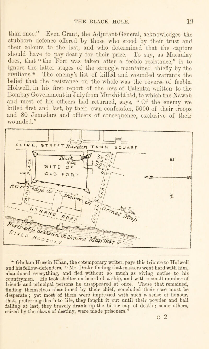 than once.” Even Grant, the Adjutant-General, acknowledges the stubborn defence offered by those wlio stood by their trust and their colours to the last, and who determined that the captors should liave to pay dearly for their prize. To say, as Macaulay does, that‘‘the Fort was taken after a feeble resistance,” is to ignore the latter stages of the struggle maintained chiefly by the civilians.* The enemy’s list of killed and Avounded warrants the belief that the resistance on the Avhole was the reverse of feeble. Holwell, in his first report of the loss of Calcutta Avritten to the Eombay Government in July from Murshidabad, to Avhich the EaAvab and most of his officers had returned, says, “ Of the enemy Ave killed first and last, by their OAvn confession, 5000 of their troops and 80 Jemadars and officers of consequence, exclusiAm of their Avounded.” * Gholam Husein Khan, the cotemporary writer, pays this tribute to Holwell and his fellow-defenders. “ Mr. Drake finding that matters went hard with him, abandoned everything, and fled without so much as giving notice to his countrymen. He took shelter on board of a ship, and with a small number of friends and principal persons he disappeared at once. Those that remained, finding themselves abandoned by their chief, concluded their case must be desperate ; yet most of them were impressed with such a sense of honour, that, preferring death to life, they fought it out until their powder and ball failing at last, they bravely drank up the bitter cup of death ; some others, seized by the claws of destiny, were made prisoners.” 9