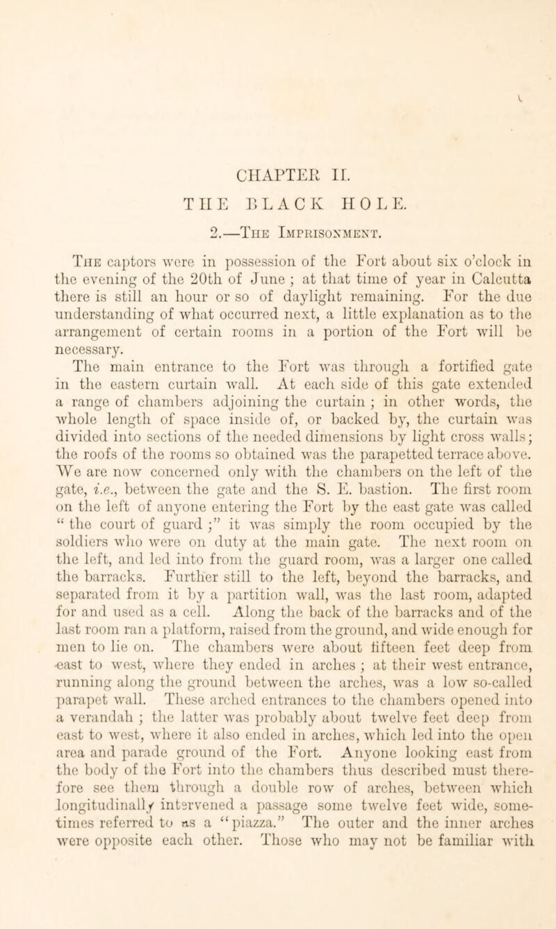 THE r>LACK HOLE. 2.—The Imerisonment. The captors were in possession of tlie Port about six o’clock in the evening of the 20tli of June ; at that time of year in Calcutta there is still an hour or so of daylight remaining. Eor the due understanding of what occurred next, a little explanation as to the arrangement of certain rooms in a portion of the Port will be necessary. The main entrance to the Port was through a fortified gate in the eastern curtain wall. At each side of this gate extended a range of chambers adjoining the curtain ; in other words, the Avhole length of space inside of, or backed by, the curtain was divided into sections of the needed dimensions by light cross Avails; the roofs of the rooms so obtained Avas the parapetted terrace above. We are noAv concerned only Avith the chambers on the left of the gate, he., between the gate and the S. E. bastion. The first room on the left of anyone entering the Port by the east gate Avas called “ the court of guard it Avas simply the room occupied by the soldiers avIio Avere on duty at the main gate. The next room on the left, and led into from the guard room, Avas a larger one called the barracks. Eurther still to the left, beyond the barracks, and separated from it by a partition Avail, Avas the last room, adapted for and used as a cell. Along the back of the barracks and of the last room ran a platform, raised from the ground, and Avide enough for men to lie on. The chambers Avere about fifteen feet deep from cast to Avest, Avhere they ended in arches ; at their Avest entrance, running along the ground betAveen the arches, Avas a Ioav so-called jmrapet Avail. These arched entrances to the chambers opened into a verandah ; the latter Avas probably about tAvelve feet deep from east to Avest, Avhere it also ended in arches, Avhich led into the open area and parade ground of the Port. Anyone looking east from the body of the Fort into the chambers thus described must there- fore see them through a double roAv of arches, betAveen Avhich longitudinally intervened a passage some tAvelve feet Avide, some- times referred to ns a ‘‘piazza.” The outer and the inner arches Avere opposite each other. Those Avho may not be familiar Avith