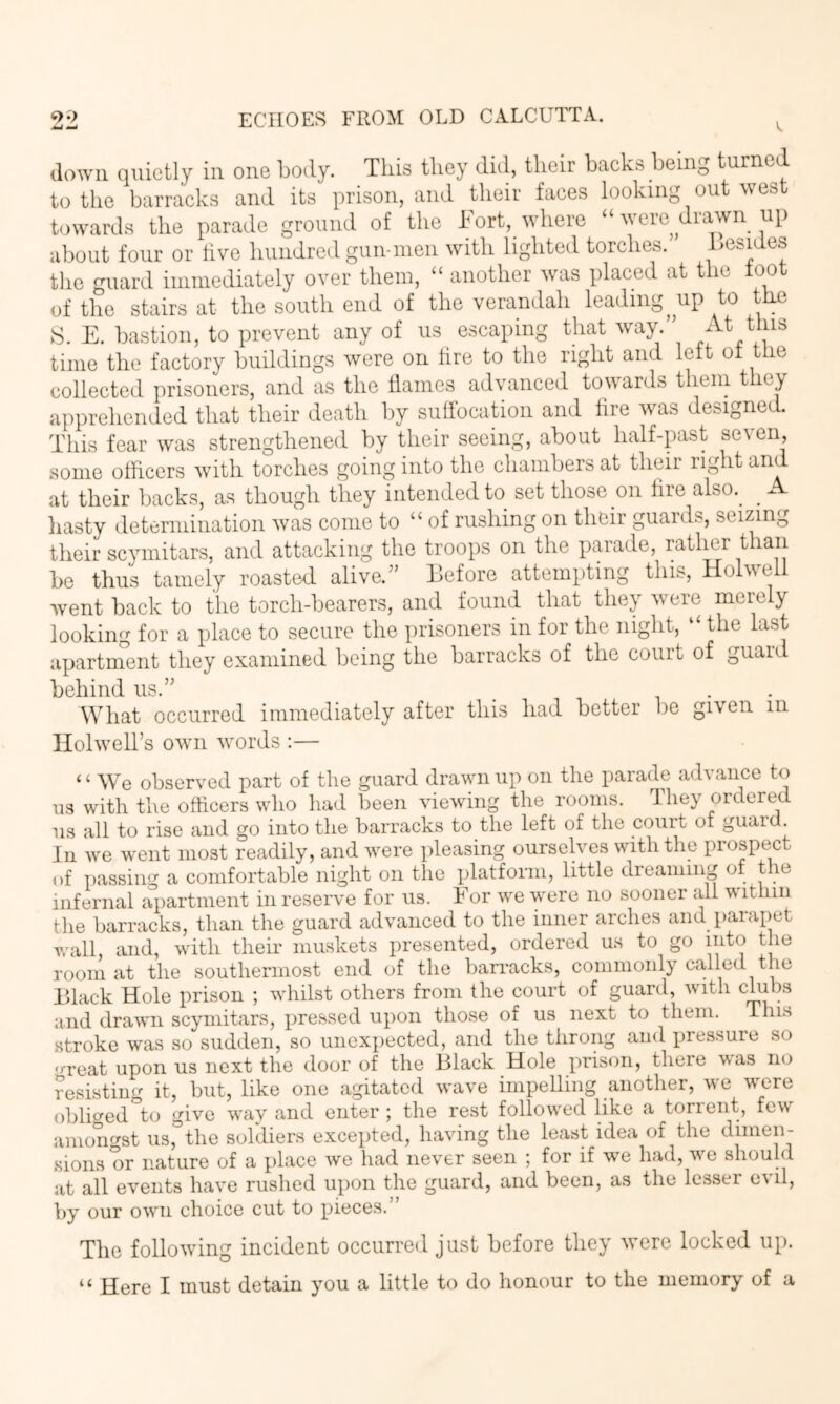 down quietly in one botly. This they did, their backs being turned to the barracks and its prison, and their faces looking out west towards the parade ground of the Fort, where “ were drawn up about four or five hundred gun-men with lighted torches. Lesides the guard immediately over them, “ another was placed at the toot of the stairs at the south end of the verandah leading^ up to the 8. E. bastion, to prevent any of us escaping that way.” time the factory buildings were on tire to the right and lett ot the collected prisoners, and as the tlames advanced towards them they apprehended that their death by suhbcation and lire was designed. This fear was strengthened by their seeing, about half-past seven, some officers with torches going into the chambers at their light an at their backs, as though they intended to set those on fire also.^ ^ A hasty determination was come to “ of rushing on their guards, seizing their scymitars, and attacking the troops on the parade, rather t an be thus tamely roasted alive.” Before attempting this, Holwell went back to the torch-bearers, and found that they were merely looking for a place to secure the prisoners in for the night, “ the last apartment they examined being the barracks of the court of guaid behind us.” _ . . What occurred immediately after this had better be given in Ilolwell’s own words :— ‘ ‘ We observed part of the guard drawn up on the parade advance to us with the officers wlio had been viewing the rooms. They ordered us all to rise and go into the barracks to the left of the court of guard. In we went most readily, and were pleasing oursehms with the prospect of passing a comfortable night on the platform, little dreaming of the infernal apartment in reserve for us. For we were no sooner all within the barracks, than the guard advanced to the inner arches and parapet wall, and, with their muskets presented, ordered us to go into the room at the southerniost end of the barracks, commonly called the Black Hole prison ; whilst others from the court of guard, with chibs and drawn scymitars, pressed upon those of us next to them. This stroke was so sudden, so unexpected, and the throng and pressure so 'j-reat upon us next the door of the Black Hole prison, there was no resistinf^ it, but, like one agitated wave impelling another, we were oblicred°to give way and enter ; the rest followed like a torrent, few amotmst us, the soldiers excepted, having the least idea of the dimen- sions or nature of a place we had never seen ; for if we had, we should at all events have rushed upon the guard, and been, as the lesser evil, by our own choice cut to pieces.” The following incident occurred just before they were locked up. “ Here I must detain you a little to do honour to the memory of a