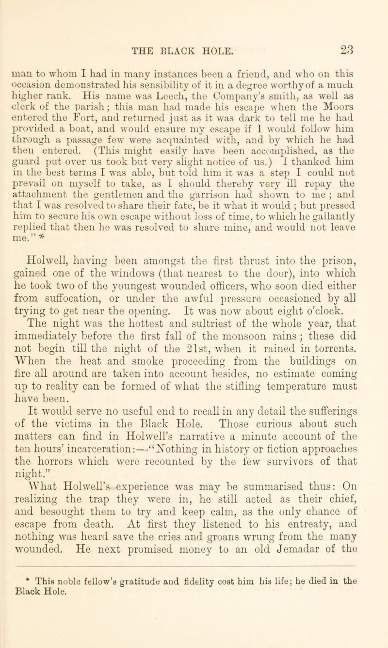 man to whom I had in many instances been a friend, and who on this occasion demonstrated his sensibility of it in a degree worthy of a much higher rank. His name was Leech, the Company’s smith, as well as clerk of the parish; this man had made his escape when the Moors entered the Fort, and returned just as it was dark to tell me he had provided a boat, and would ensure my escape if 1 would follow him through a passage few were acquainted with, and by which he had then entered. (This might easily have been accomplished, as the guard put over us took but very slight notice of us.) I thanked him in the best terms I was able, but told him it was a step I could not prevail on myself to take, as I should thereby very ill repay the attachment the gentlemen and the garrison had shown to me ; and that I was resolved to share their fate, be it what it would ; but pressed him to secure his own escape without loss of time, to which he gallantly replied that then he was resolved to share mine, and would not leave me.”* Ilolwell, having been amongst the first thrust into the prison, gained one of the windows (that nearest to the door), into which he took two of the youngest wounded officers, who soon died either from suffocation, or under the awfful pressure occasioned by all trying to get near the opening. It was now about eight o’clock. The night was the hottest and sultriest of the whole year, that immediately before the first fall of the monsoon rains; these did not begin till the night of the 21st, when it rained in torrents. When the heat and smoke proceeding from the buildmgs on fire all around are taken into account besides, no estimate coming up to reality can be formed of what the stilling temperature must have been. It would serve no useful end to recall in any detail the sufferings of the victims in the Black Hole. Those curious about such matters can find in Holwell’s narrative a minute account of the ten hours’ incarceration;—“INffithing in history or fiction approaches the horrors which were recounted by the few survivors of that night.” What Hoi well’s experience was may be summarised thus: On realizing the trap they were in, he still acted as their chief, and besought them to try and keep calm, as the only chance of escape from death. At first they listened to his entreaty, and nothing was heard save the cries and groans wrung from the many wmunded. He next promised money to an old Jemadar of the * This noble fellow’s gratitude and fidelity cost him his life; he died in the Black Hole.