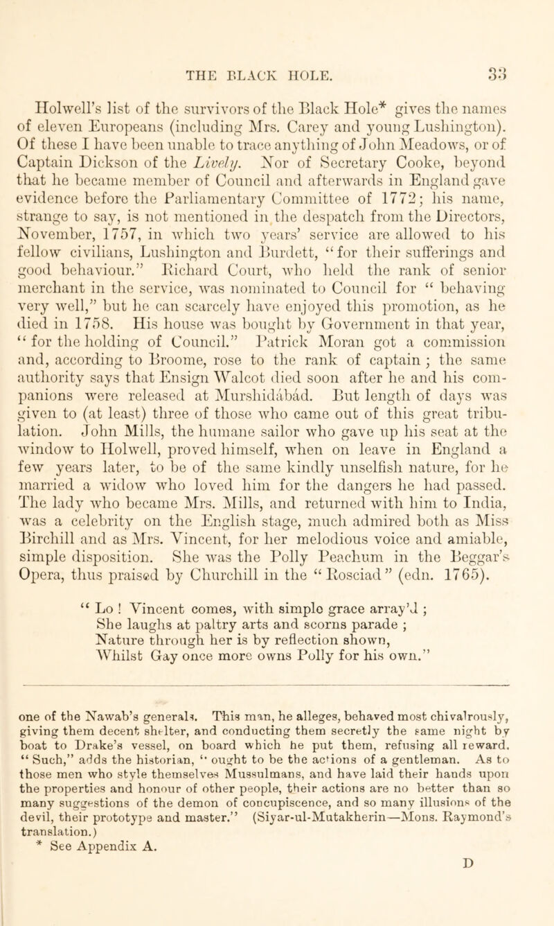 oo Ilolwell’s list of the survivors of the Black Hole* gives the names of eleven Europeans (including Mrs. Carey and young Lushington). Of these I have been unable to trace anything of John Meadows, or of Captain Dickson of the Lively. Xor of Secretary Cooke, beyond that he became member of Council and afterwards in England gave evidence before the Parliamentary Committee of 1772; his name, strange to say, is not mentioned in the despatch from the Directors, November, 1757, in which two vears’ service are allowed to his fellow civilians, Lushington and Burdett, “for their sufierings and good behaviour.” Kichard Court, who held the rank of senior merchant in the service, was nominated to Council for “ behaving- very well,” but he can scarcely have enjoyed this promotion, as he died in 1758. His house was bought by Government in that year, “ for the holding of Council.” Patrick Moran got a commission and, according to Broome, rose to the rank of captain ; the same authority says that Ensign Walcot died soon after he and his com- panions were released at Murshidabad. But length of days was given to (at least) three of those who came out of this great tribu- lation. John Mills, the humane sailor who gave up his seat at the window to Holwell, proved himself, when on leave in England a few years later, to be of the same kindly unselfish nature, for ho married a widow who loved him for the dangers he had passed. The lady who became Mrs. Mills, and returned with him to India, was a celebrity on the English stage, much admired both as Miss Birchill and as Mrs. Vincent, for her melodious voice and amiable, simple disposition. She was the Polly Peachum in the Beggar’s Opera, thus praised by Churchill in the “Posciad” (edn. 1765). “ Lo ! Vincent comes, with simple grace array’d ; She laughs at paltry arts and scorns parade ; Nature through her is bv reflection shown, AV^hilst Gay once more owns Polly for his ovm.” one of the Nawab’s generals. This man, he alleges, behaved most chivalrously, giving them decent shelter, and conducting them secretly the same night by boat to Drake’s vessel, on board which he put them, refusing all reward. “ Such,” adds the historian, ought to be the acdons of a gentleman. As to those men who style themselves Mussulmans, and have laid their hands upon the properties and honour of other people, their actions are no better than so many suggestions of the demon of concupiscence, and so many illusions of the devil, their prototype and master.” (Siyar-ul-Mutakherin—Mons. Raymond’s translation.) * See Appendix A. D