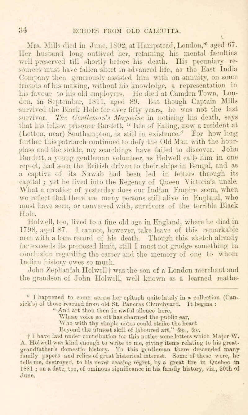 ^rrs. ]\Iills died in June, 1802, at llanipstead, l^ondon,* aged G7. Her husband long outlived liei-, retaining Ids mental faculties well preserved till shortly before his death. His ])ecnniarv re- sources must have fallen short in advanced life, as the East India (’oin])any tlien gcmerously assisted him with an annuity, on some friends of his making, Avithout his knowledge, a I’epresentation in his favour to his old em])loyers. He died at Camden Toavu, Lon- don, in 8epteml)er, 1811, aged 89. Ihit though Captain IMills survived the lUack Hole for over fifty years, he Avas not the last survivor. The (rentlem'>n\^ Mafjrainc in noticing his death, says that his felloAv ])risoner Ihirdett, ‘‘ late of Ealing, noAv a resident at (Lotton, near) Sontham})ton, is still in existence.” Eor hoAV long further this patriarch continued to defy the Old IMan Avith the hour- glass and the sickle, my searchings have failed to discoA'er. John Ihirdett, a young gentleman Aailunteer, as IIolAvell calls him in one I’ej'ort, had seen the. Ihitish diiven to their ships in Eengal, and as a ca})tive of its hsawab had been led in fetters through its capital ; yet he IIatiI into the Eegency of Queen Victoria’s uncle. What a creation of yesterday does our Indian Empire seem, Avhen Ave rellect that there are many jiersons still alive in England, Avho must have seen, or coiiA'ersed Avith, survivors of the terrible Black Hole. Hohvell, too, lived to a fine old age in England, Avhere he died in 1798, aged 87. I cannot, however, take leave of this remarkalde man Avith a bare record of his death. Though this sketch already far exceeds its ])roposed limit, still 1 must not grudge something in ronclusion regarding the career and the memory of one to Avlioni Indian history oAves so much. John Zeplianiah IIolAAxdlf Avas the son of a London merchant and the grandson of -lohn lIolAvell, Avell knoAvn as a learned mathe- * I happened to come across her epitaph quite lately in a collection (Can- sick's) of those rescued from old St. Pancras Churchyard. It begins : “ And art thou then in awful silence here, AMiose voice so oft has charmed the public ear, M'ho with thy simple notes could strike the heart Peyond the utmost skill of laboured art,” &c., &c. t T have laid under contribution for this notice some letters which [Major W. A. Ilolwell was kind enough to write to me, giving items relating to his great- grandfather’s domestic history. To this gentleman there descended many family papers and relics of great historical interest. Some of these were, he tells me, destroyed, to his never ceasing regret, by a great fire in Quebec in 1881 ; on a date, too, of ominous significance in his family history, viz., 20th of June.