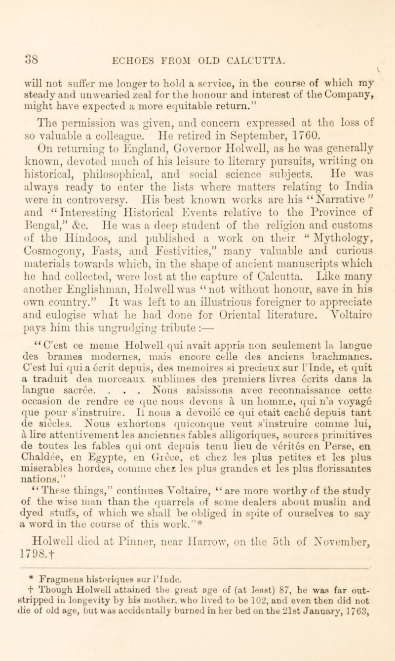 V will not suffer me longer to hold a service, in the course of which my steady and unwearied zeal for the honour and interest of the Company, might have expected a more etjuitable return.” The permission M\as given, and concern expressed at the loss of so valuable a colleague. He retired in September, 17GO. On returning to England, Governor Ilohvell, as he svas generally knotvn, devoted much of his leisure to literary pursuits, writing on historical, philosophical, and social science subjects. lie was always ready to enter the lists where matters relating to India were in controversy, llis best known works are his “Narrative” and “Interesting Historical Events relative to the Province of Eengal,” (See. He was a deep student of the religion and customs of the Hindoos, and published a work on their “ Mythology, Cosmogony, Easts, and Eestivities,” many valuable and curious materials towards which, in the shape of ancient manuscripts which he had collected, Avere lost at the capture of Calcutta. Like many another Englishman, Holwellwas “not Avithout honour, save in his oAAUi country.” It Avas left to an illustrious foreigner to appreciate and eulogise Avhat he had done for Oriental literature. Voltaire pays him this ungrudging tribute :— “C’est ce meme Hohvell qui aA^ait appris non seulement la langue des brames moclernes, mais encore celle des anciens brachmanes. C’est lui (piia ccrit depuis, des memoires si precieux sur I’lnde, et quit a traduit des morceaux sublimes des premiers ILres ecrits dans la langue sacrce. . . . Nous saisissons avec reconnaissance cette occasion de rendre ce que nous devons it un homme, (pa n’a voyagd que pour s’instruire. Il nous a devoilc ce qui etait cache depuis tant de siccles. Nous exhortons quiconcpie A'eut s’instruire comme lui, a lire atteniivement les aneiennes fables alligoriques, sources primitNes de toutes les fables qui out depuis tenu lieu de verites en Perse, en Chaldee, en Egypte, en Giece, et chez les plus petites et les plus miserables hordes, comme chez les plus grandes et les plus florissantes nations.” “ These things,” continues Voltaire, “ are more Avorthy of the study of the Avise man than the quarrels of some dealers about muslin and dyed stuffs, of Avhich we shall be obliged in spite of ourselves to say a Avord in tlie course of this Avork.”* Holwell died at Pinner, near HarroAv, on the 5th of November, 1798.t * Fragmens historiques sur Tlnde. t Though Holwell attained the great age of (at least) 87, he was far out- stripped ill longevity by his mother, who lived to be 102, and even then did not die of old age, but was accidentally burned in her bed on the 21st January, 1703,
