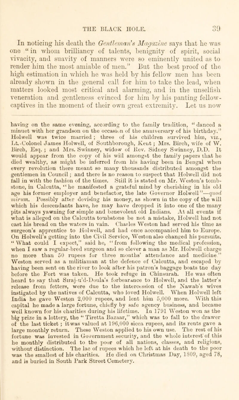 In noticing liis deatli the Gentleman^s Matjaziiie says that he was one “ in whom brilliancy of talents, benignity of spirit, social vivacity, and suavity of manners were so eminently united as to render him the most amiable of men.” Eut the best proof of the high estimation in Avhicli he was held by his fellow men has been already shown in the general call for him to take the lead, when matters looked most critical and alarming, and in the unselfish veneration and gentleness evinced for him l)y his panting fellow- captives in the moment of their own great extremity. Let us now having on the same evening, according to the family tradition, “ danced a minuet with her grandson on the occasion of the anniversary of his birthday.” Hoi well was twice married ; three of his children survived him, viz., Lt.-Colonel James Holwell, of Southborough, Kent ; Mrs. Birch, wife of W. Birch, Esq. ; and Mrs. Swinney, widow of liev. Sidney Swinney, D.D. It would appear from the copy of his will amongst the family papers that he died wealthy, as might be inferred from his having been in Bengal when every revolution there meant so many thousands distributed amongst the gentlemen in Council; and there is no reason to suspect that Holwell did not fall in with the fashion of the times. Still it is stated on Mr. Weston’s tomb- stone, in Calcutta, “he manifested a grateful mind by cherishing in his old age his former employer and benefactor, the late Governor Holwell”—quod mirum. Possibly after devising his money, as shown in the copy of the will which his descendants have, he may have dropped it into one of the many pits always yawning for simple and benevolent old Indians. At all events if what is alleged on the Calcutta tombstone be not a mistake, Holwell had not cast his bread on the waters in vain. Charles Weston had served his time as surgeon’s apprentice to Holwell, and had once accompanied him to Europe. On Holwell’s getting into the Civil Service, Weston also changed his pursuits. “What could I expect,” said he, “from following the medical profession, when I saw a regular-bred surgeon and so clever a man as Mr. Holwell charge no more than 50 rupees for three months’ attendance and medicine ” Weston served as a militiaman at the defence of Calcutta, and escaped by having been sent on the river to look after his patron’s baggage boats tne day before the Port was taken. He took refuge in Chinsurah. He was often heard to say that Siraj-u’d-Doula’s forbearance to Holwell, and the latter’s release from fetters, were due to the intercession of the Nawab’s wives instigated by the natives of Calcutta, who loved Holwell. When Holwell left India he gave Weston 2,000 rupees, and lent him 5,000 more. With this capital he made a large fortune, chiefly by safe agency business, and became well known for his charities during his lifetime. In 1791 Weston won as the big prize in a lottery, the “ Tiretta Bazaar,” which was to fall to the drawer of the last ticket ; it was valued at 196,000 sicca rupees, and its rents gave a large monthly return. These Weston applied to his own use. The rest of his fortune was invested in Government security, and the whole interest'of this he monthly distributed to the pour of all nations, classes, and religions, without distinction. The lac of rupees which he left at his death to the poor was the smallest of his charities. He died on Christmas Day, 1809, aged 78, and is buried in South Park Street Cemetery.