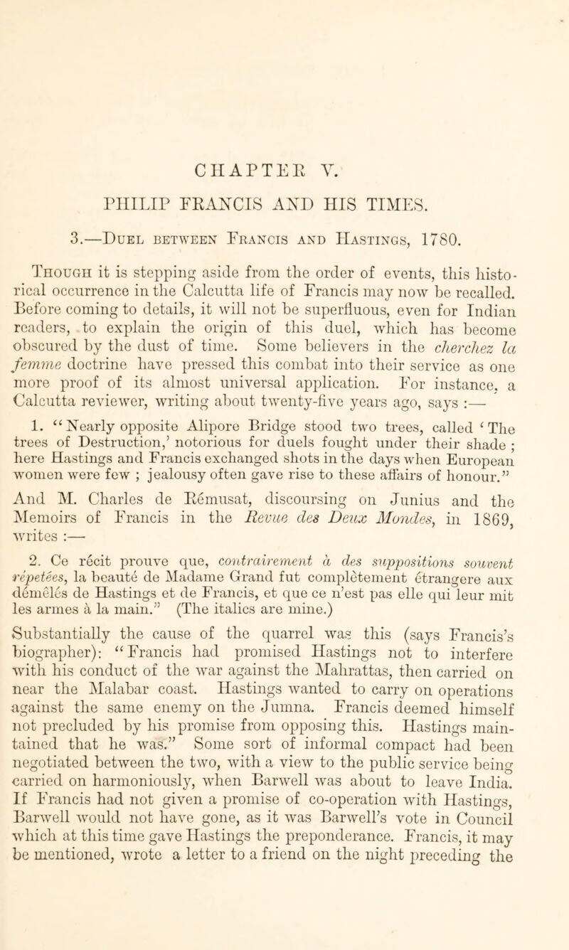 CIIAPTEE Y. PHILIP FRANCIS AND HIS TIMES. 3.—Duel between Francis and Hastings, 1780. Though it is stepping aside from the order of events, this histo- rical occurrence in the Calcutta life of Francis may now be recalled. Before coming to details, it will not be superfluous, even for Indian readers, to explain the origin of this duel, which has become obscured by the dust of time. Some believers in the cherchez la femme doctrine have pressed this combat into their service as one more proof of its almost universal application. For instance, a Calcutta reviewer, writing about twenty-five years ago, says :— 1. “Nearly opposite Alipore Bridge stood two trees, called ‘The trees of Destruction,’ notorious for duels fought under their shade ; here Hastings and Francis exchanged shots in the days when European women were few ; jealousy often gave rise to these affairs of honour.” And M. Charles de Remusat, discoursing on Junius and the iMemoirs of Francis in the Revue des Deux Mundes^ in 1869, wu’ites :— 2. Ce recit prouve que, contrairement a des suppositions souvent repetees, la beaute de Madame Grand fut compRtement etrangere aux demeles de Hastings et de Francis, et que ce n’est pas elle qui leur mit les armes a la main.” (The italics are mine.) Substantially the cause of the quarrel was this (says Francis’s biographer): “Francis had promised Hastings not to interfere with his conduct of the war against the Mahrattas, then carried on near the Malabar coast. Hastings wanted to carry on operations against the same enemy on the Jumna. Francis deemed himself not precluded by his promise from opposing this. Hastings main- tained that he was.” Some sort of informal compact had been negotiated between the two, with a view to the public service being carried on harmoniously, when Barwell was about to leave India. If Francis had not given a promise of co-operation with Hastings, Barwell would not have gone, as it was Barwell’s vote in Council which at this time gave Hastings the preponderance. Francis, it may be mentioned, Avrote a letter to a friend on the night jireceding the