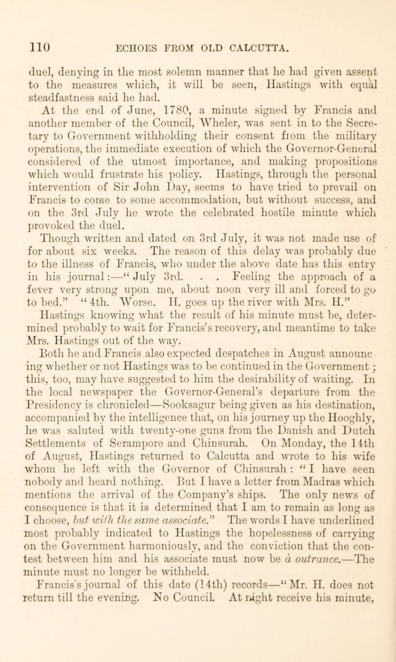 due], denying in the most solemn manner that lie liad given assent to the measures which, it will he seen, Hastings with equal steadfastness said lie had. At the end of June, 1780, a minute signed by Francis and another member of the Council, AVheler, was sent in to the Secre- tary to Government withholding their consent from the military operations, the immediate execution of which the Governor-General considered of the utmost importance, and making propositions which would frustrate his policy. Hastings, through the personal intervention of Sir John Day, seems to have tried to prevail on Francis to come to some accommodation, but without success, and on the 3rd July he wrote the celebrated hostile minute which jirovoked the duel. Though written and dated on 3rd July, it was not made use of for about six weeks. The reason of this delay was probably due to the illness of Francis, who under the above date has this entry in his journal:—“ Jnly 3rd. . . Feeling the approach of a fever very strong upon me, about noon very ill and forced to go to bed.” ‘‘4th. AVorse. H. goes up the river with Mrs. H.” Hastings knowing what the result of his minute must be, deter- mined probably to w\ait for Francis’s recovery, and meantime to take Mrs. Hastings out of the way. Both he and Francis also expected despatches in August announc ing whether or not Hastings was to be continued in the Government; this, too, may have suggested to him the desirability of waiting. In the local newspaper the Governor-General’s departure from the Presidency is chronicled—Sooksagur being given as his destination, accompanied by the intelligence that, on his journey up the Hooghly, he was saluted with twenty-one guns from the Danish and Dutch Settlements of Serampore and Chinsurah. On Monday, the 14th of August, Hastings returned to Calcutta and wrote to his wufe whom ho left with the Governor of Chinsurah : “ I have seen nobody and heard nothing. Put I have a letter from Madras which mentions the arrival of the Company’s ships. The only news of consequence is that it is determined that I am to remain as long as I choose, hut 'loifh the same associate” The words I have underlined most probably indicated to Hastings the hopelessness of carrying on the Government harmoniouslv, and the conviction that the con- test between him and his associate must now be a outrance.—The minute must no longer be wuthheld. Francis's journal of this date (14th) records—“Mr. IT. does not return till the evening. No Council. At ivight receive his minute,