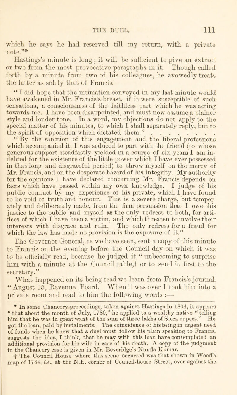 which he says he had reserved till my return, with a private note.”* Hastings’s minute is long; it will ho sufficient to give an extract or two from the most provocative paragraphs in it. Though called forth by a minute from two of his colleagues, he avowedly treats the latter as solely that of Francis. “ I did hope that the intimation conveyed in my last minute would liave aAvakened in Mr. Francis’s breast, if it were susceptible of such sensations, a consciousness of tlie faithless part which he was acting towards me. I have been disappointed, and must now assume a plainer style and louder tone. In a word, my objections do not apply to the special matter of his minutes, to which I shall separately reply, but to the spirit of opposition which dictated them.” ‘ ‘ By the sanction of this engagement and the liberal professions wdiich accomj)anied it, I was seduced to part with the friend (to whose generous support steadfastly yielded in a course of six years I am in- debted for the existence of the little power which I have ever possessed in that long and disgi’aceful period) to throw myself on the mercy of ]\Ir. Francis, and on the desperate hazard of his integrity. My authority for the opinions I have declared concerning Mr. Francis depends on facts which have passed within my own knowledge. I judge of his public conduct by my experience of his private, which I have found to be void of truth and honour. This is a severe charge, but temper- ately and deliberately made, from the firm persuasion that I owe this justice to the public and myself as the only redress to both, for arti- fices of which I have been a victim, and which threaten to involve their interests with disgrace and ruin. The only redress for a fraud for which the law has made nc provision is the exposure of it. ” The Governor-General, as we have seen, sent a copy of this minute to Francis on the evening before the Council day on which it was to be officially read, because he judged it “ unbecoming to surprise him with a minute at the Coimcil table,t or to send it first to the secretary.” What happened on its being read we learn from Francis’s journal. “August 15, Eevenue Board. When it was over I took him into a private room and read to him the following words :— * In some Chancery proceedings, taken against Hastings in 1804, it appears that about the month of July, 1780,” he applied to a wealthy native “ telling him that he was in great want of the sum of three lakhs of Sicca rupees.” He got the loan, paid by instalments. The coincidence of his being in urgent need of funds when he knew that a duel must follow his plain speaking to Francis, suggests the idea, I think, that he may with this loan have confemplated an adffitional provision for his wife in case of his death. A copy of the judgment in the Chancery case is given in Mr. Beveridge’s Nunda Kumar. •Y The Council House where this scene occurred was that shown in Wood’.s map of 1784, i.e., at the N.E. corner of Council-house Street, over against the