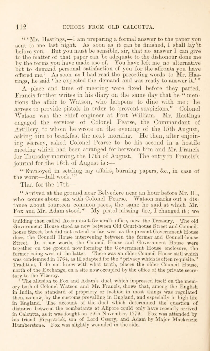 “ ‘ Mr. Hastings,—I am preparing a formal answer to the paper you sent to me last night. As soon as it can be tiiiished, 1 sliall lay'it before you. But you must be sensible, sir, that no answer I can give to the matter of that paper can be adequate to the dishonour done me by the terms you have made use of. You have left me no alternative l)ut to demand personal satisfaction of you for the affronts you have offered me.’ As soon as I had read the preceding words to Mr. Has- tings, he said ‘ he expected the demand and was ready to answer it.’ ” A ])lace and time of meeting were fixed before they parted. Francis further writes in his diary on the same day that he “ men- tions the affair to AVatson, who happens to dine with me ; he agrees to provide pistols in order to prevent suspicions.” Colonel A\''atson was the chief engineer at Fort AYilliam. Mr. Hastings engaged the services of Colonel Pearse, the Commandant of Artillery, to wliom he wrote on the evening of the IStli August, asking him to breakfast the next morning. He then, after enjoin- ing secrecy, asked Colonel Pearse to be his second in a hostile meeting which had Ijeen arranged for between him and Mr. Francis for Thursday morning, the 17th of August. The entry in Francis’s journal for the IGth of August is :— “Employed in settling my affairs, burning papers, &c., in case of the Avorst—dull work.’” That for the 17 th— “ Arrived at the ground near Belvedere near an hour before Mr. H., who comes about six with Colonel Pearse. Watson marks out a dis- tance about fourteen common paces, the same he said at which Mr. Fox and Mr. Adam stood.* ]My pistol missing fire, I changed it; we building then called Accountant-General’s office, now the Trea.sury. The old Government Hou-se stood as now between Old Court-house Street and Council- house Street, but did not extend so far west as the present Government House does, the Council House intervening between the former and Council-house Street. In other w^ords, the Council House and Government Hou.ce were together on the ground now forming the Government House enclosure, the former being west of the latter. There wa.s an older Council House still which wa.s condemned in 1764, as ill adapted for the “ privacy which i.s often recjuisite.” Tradition, I do not know with what truth, places the older Council House, north of the Exchange, on a site now occupied by the office of the private secre- tary to the Viceroy. * The allusion to Fox and Adam’s duel, which impressed itself on the mem- ory both of Colonel Watson and IMr. Francis, shows that, among the English in India, the standaid of propriety or fashion in most things was regulated then, as now, by the customs ])revailing in England, and especially in high life in England. The account of the duel which determined the (piestion of distance between the combatants at Alipore could only have recently arrived in Calcutta, as it was fought on 29th November, 1779. Fox was attended by his friend Fitz])atrick, son of Lord Ossory, and Adam by Major Mackenzie Humberstone. Fox was slightly wounded in the side.