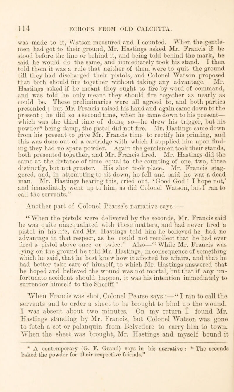 was made to it, Watson measured and I counted. When the gentle- men had got to their ground, Mr, Hastings asked Mr. Francis if he stood before the line or behind it, and being told behind the mark, he said he would do the same, and immediately took his stand. I then told them it was a rule that neither of them were to (juit the ground till they had discharged their pistols, and Colonel Whitson proposed that both should tire togetlier without taking any advantage. Mr. Hastings asked if he meant they ought to tire by word of command, and was told he only meant they should tire together as nearly as could be. These preliminaries were all agreed to, and both parties presented ; but Mr. Francis raised his hand and again came down to the present; he did so a second time, when he came down to his present— which w'as the third time of doing so—he drew his trigger, but his pow'der* being damj), the pistol did not tire. Mr. Hastings came downi from his present to give Mr. Francis time to rectify his priming, and this was done out of a cartridge 'witli which I supplied him upon find- ing they had no s})are powder. Again the gentlemen took their stands, both ])resented together, and Mr. Francis tired. Mr. Hastings did the same at the distance of time equal to the counting of one, two, three distinctly, but not greater. His shot took jjlace. IMr, I'rancis stag- gered, and, in attemj)ting to sit down, he fell and said he %vas a dead man, Mr. Hastings hearing this, cried out, ‘ Good God ! I hope not,’ and immediately \vent up to him, as did Colonel AVatson, but 1 ran to call the servants,” Another })art of Colonel Pearse’s narrative says :— “ Wlien the pistols were delivered by the seconds, Mr, Francis said he was quite unacquainted wdth these matters, and had never tired a pistol in his life, and Mr. Hastings told him he believed he had no advantage in that respect, as he could not recollect that he had ever tired a pistol above once or twice.” Also—“ While Mr. Francis was lying on the ground he told Mr. Hastings, in consequence of something which he said, that he best knew how' it affected his affairs, and that he had better take care of himself, to which IMr. Hastings answered that lie hoped and believed the wound w'as not mortal, but that if any un- fortunate accident should happen, it was his intention immediately to surrender himself to the Sheriff.” AVhen Francis was shot. Colonel Pearse says :—“ I ran to call the servants and to order a sheet to be brought to bind up the wound. I was absent about tw^o minutes. On my return 1 found Mr. Hastings standing by IMr. Francis, but Colonel AVatson was gone to fetch a cot or palanquin from Pelvedere to carry him to town. AVhen the sheet was brought, Mr. Hastings and myself bound it * A contemporary (G. F. Granfl) siys in bis narrative : “ The seconds baked the powder for their respective friends.”