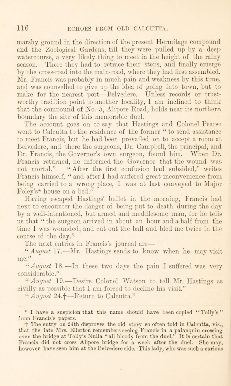 marshy ground in tlie direction of the present Hermitage compound and tlie Zoological Gardens, till they were i)ulled up by a (icei> watercourse, a very likely thing to meet in the height of the rainy season. There tliey had to retrace their steps, and finally emerge hy the cross-road into the main-road, where they had first assembled. Hr. ¥ Tancis was })robahly in much pain and weakness hy this time, and was counselled to give up the idea of going into town, hut to make for the nearest port—Belvedere. Unless records or trust- worthy tradition point to another locality, 1 am inclined to think that the compound of Xo. 5, Alipore Koad, holds near its northern houndary the site of this memorahle duel. The account goes on to say that Hastings and Colonel Pears(' went to Calcutta to the residence of the former “ to send assistance to meet Francis, hut he had heen prevailed on to accept a room at Jlelvedere, and there the surgeons, J)r. Camphell, the principal, and J)r. Francis, the Governor’s own surgeon, found him. 'When J)r. Francis returned, he informed the Governor that the wound Avas not mortal.” “After the first confusion had subsided,” writes Francis himself, “ and after I had suffered great inconA^enience from being carried to a Avrong place, I Avas at last conveyed to IMajor Foley’s* house on a l)ed.” ]laving escaped Hastings’ bullet in the morning, Francis had next to encounter the danger of being put to deatii during the day by a Avell-intentioned, but armed and meddlesome man, for he tells us that “ the surgeon arrived in about an hour and-a-half from the time I Avas Avounded, and cut out the ball and bled me tAvice in the course of the day.” The next entries in Francis’s journal are— Aufjud 17.■—Mr. Hastings sends to knoAv Avhen he may visit me.” 18.—In these tAvo days the pain I suffered avas very considerable.” Ai/rjiist 19.—Desire Colonel Watson to tell Mr. Hastings as civilly as possible that I am forced to decline his visit.” ^'■August 24.f ^Betiirn to Calcutta.” * I have a suspicion that this name should have been copied “Tolly’s” from Francis’s papers. t The entry on 24th disproves the old story so often told in Calcutta, viz., that the late Mrs. Ellerton remembers seeing Francis in a palanquin crossing over the bridge at Tolly’s Nulla “all bloody from the duel.” It is certain that Francis did not cross Alipore bridge for a week after the duel. She may, however have seen him at the Belvedere side. This lady, who was such a curious