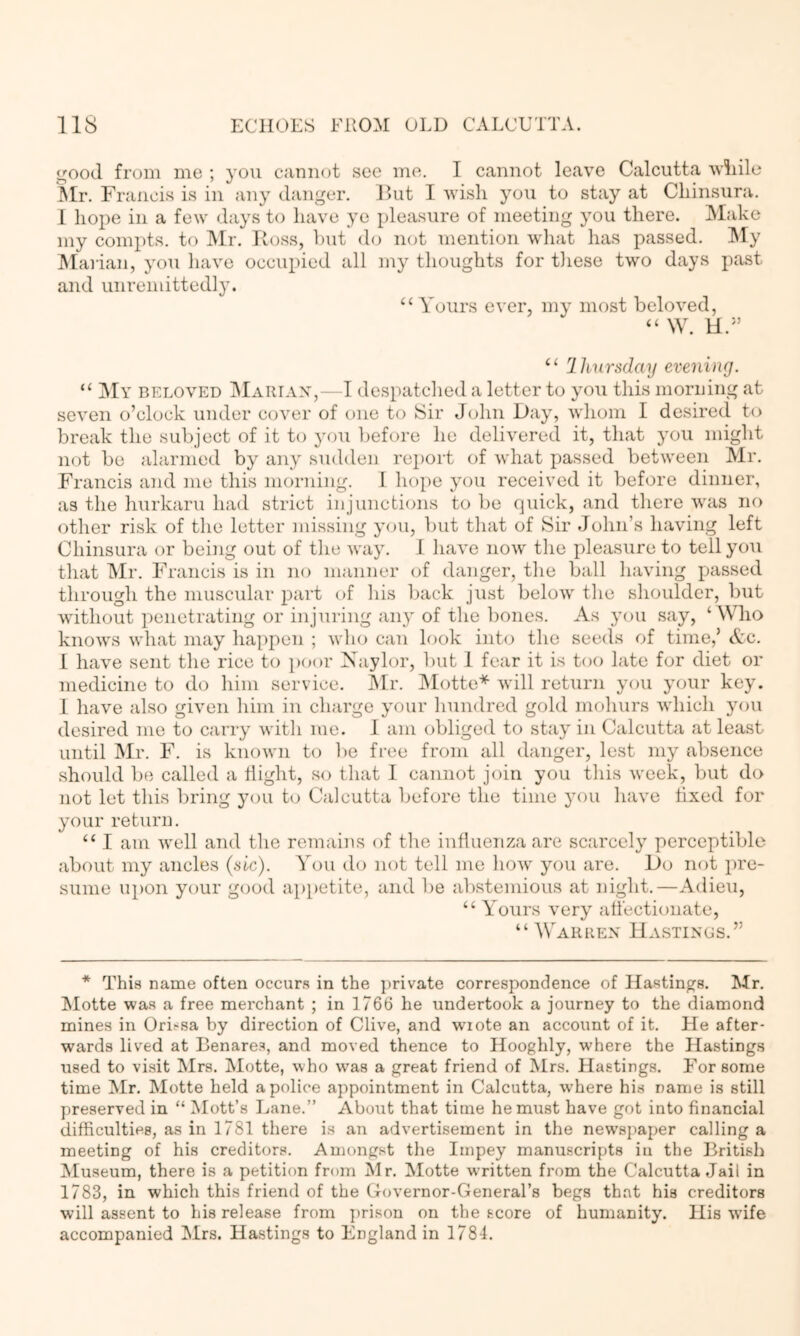 i^ood from me ; you caunot see me. I cannot leave Calcutta wiiile ^Ir. Francis is in any danger. Hut I wish you to stay at Cliinsura. 1 hope in a few days to have ye pleasure of meeting you there. Make my compts. to Mr. Ross, hut do not mention what has passed. My IMarian, you have occupied all my thoughts for tliese two days past and unremittedlju “Amours ever, my most beloved, “ W. H.” ‘‘ ^liursday evening. “ My beloved IMariax,—I despatclied a letter to you this moruing at seven o’clock under ccjver of one to iSir J(jhn Day, whom I desired to break the subject of it to you liefore he delivered it, that you might not be alarmed by any sudden report of what passed between Mr. Francis and me this morning. 1 hope you received it before dinner, as the hurkaru had strict in junctions to be quick, and there was no other risk of the letter missing you, but that of Sir John’s having left Cliinsura or being out of the way. 1 have now the pleasure to tell you that Mr. Francis is in no manner of <langer, the ball having passed through the muscular part of his back just below tlie shoulder, but without penetrating or injuring any of the bones. As you say, ‘ Who knows what may happen ; who can look into the seeds of time,’ Ac. 1 have sent the rice to jioor Xaylor, but 1 fear it is too late for diet or medicine to do him service. Mr. Motte* will return you your key. I have also given him in charge your hundred gold mohurs which you desired me to carry witli me. I am obliged to stay in Calcutta at least until Mr. F. is known to ])e free from all danger, lest my absence should be called a bight, so that I cannot join you this week, but do not let this bring you to Calcutta before the time you have fixed for your return. “ I am well and the remains of the influenza are scarcely perceptible about my ancles (sic). A'^ou do not tell me how you are. Do not pre- sume upon your good appetite, and be abstemious at night.—Adieu, “ Amours very affectionate, “Warren Hastings.” * This name often occurs in the })rivate correspondence of Hastings. Mr. !Motte was a free merchant ; in 1766 he undertook a journey to the diamond mines in Oris^sa by direction of Clive, and wrote an account of it. He after- wards lived at Benares, and moved thence to Hooghly, where the Hastings used to visit Mrs. Motte, who was a great friend of Mrs. Hastings. E'or some time Mr. Motte held a police appointment in Calcutta, where his name is still preserved in “ Mott’s Lane.” About that time he must have got into financial difficulties, as in 1781 there is an advertisement in the newspaper calling a meeting of his creditors. Amongst the Iinpey manuscripts in the British Museum, there is a petition from Mr. Motte w’ritten from the Calcutta Jail in 1783, in which this friend of the C-overnor-General’s begs that his creditors will assent to his release from prison on the score of humanity. His wTfe accompanied Mrs. Hastings to England in 1784.