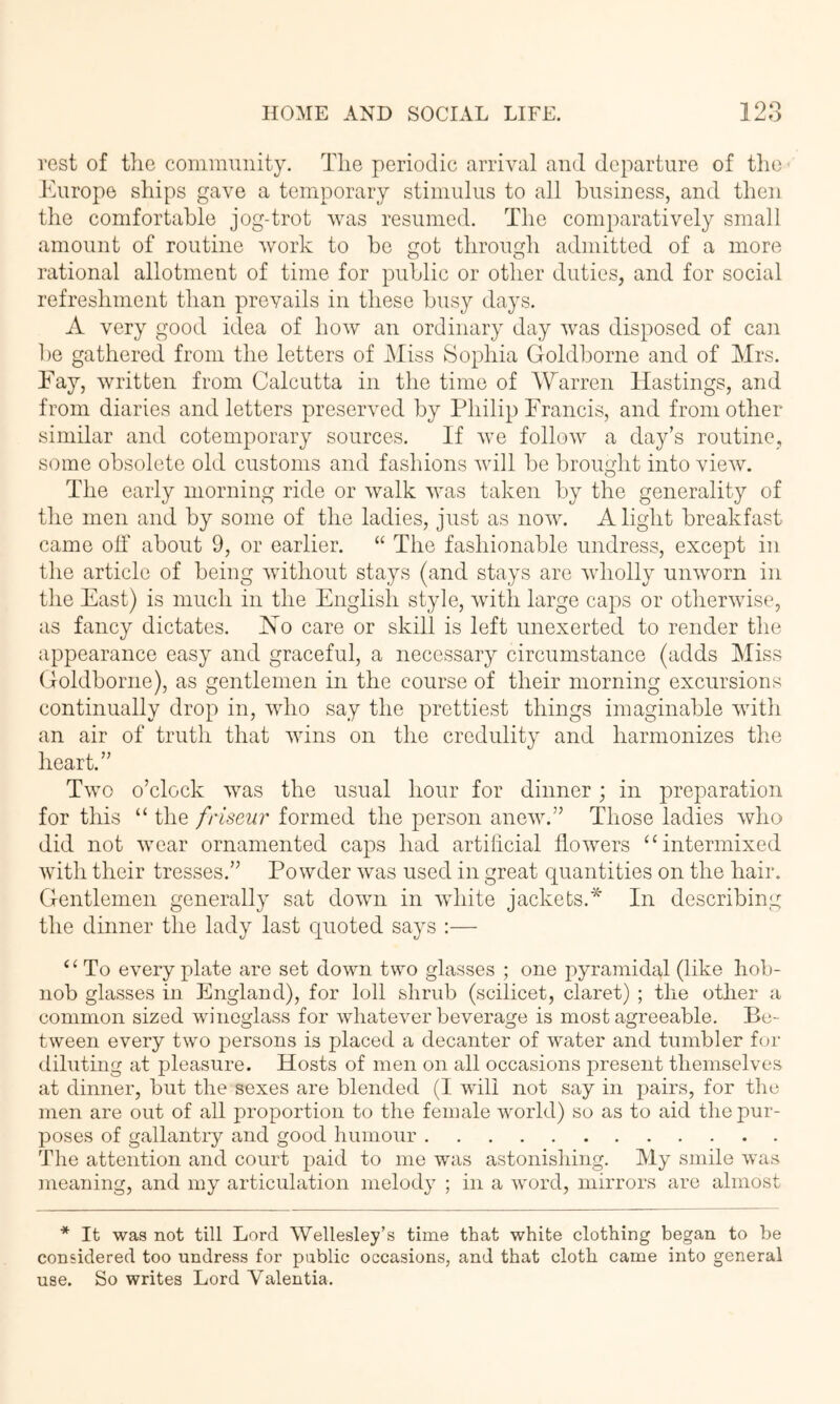 rest of the community. The periodic arrival and departure of tlio Europe ships gave a temporary stimulus to all business, and then the comfortable jog-trot was resumed. The comparatively small amount of routine work to be ot throimh admitted of a more O O rational allotment of time for public or other duties, and for social refreshment than prevails in these busy days. A very good idea of how an ordinary day was disposed of can 1)6 gathered from the letters of Miss Sophia Goldborne and of Mrs. Eay, written from Calcutta in the time of Warren Hastings, and from diaries and letters preserved by Philip Francis, and from other similar and cotemporary sources. If we follow a day’s routine, some obsolete old customs and fashions will be brought into view. The early morning ride or walk was taken by the generality of the men and by some of the ladies, just as now. Alight breakfast came oT about 9, or earlier. “ The fashionable undress, except in the article of being without stays (and stays are wholly unworn in the East) is much in the English style, with large caps or otherwise, as fancy dictates. Ho care or skill is left unexerted to render the appearance easy and graceful, a necessary circumstance (adds Miss Goldborne), as gentlemen in the course of their morning excursions continually drop in, who say the prettiest things imaginable with an air of truth that wins on the credulity and harmonizes the heart.” Two o’clock was the usual hour for dinner; in preparation for this “ the friseur formed the person anew.” Those ladies who did not wear ornamented caps had artificial flowers “intermixed with their tresses.” Powder was used in great quantities on the hair. Gentlemen generally sat dowm in white jackets.* In describing the dinner the lady last quoted says :— ‘ ^ To every plate are set down two glasses ; one pyramidal (like hob- nob glasses in England), for loll shrub (scilicet, claret) ; the other a common sized wineglass for whatever beverage is most agreeable. Be- tween every two persons is placed a decanter of water and tumbler for diluting at pleasure. Hosts of men on all occasions present themselves at dinner, but the sexes are blended (I will not say in pairs, for the men are out of all proportion to the female world) so as to aid the pur- poses of gallantry and good humour The attention and court paid to me was astonishing. My smile was meaning, and my articulation melody ; in a word, mirrors are almost * It was not till Lord Wellesley’s time that white clothing began to be considered too undress for public occasions, and that cloth came into general use. So writes Lord Valentia.