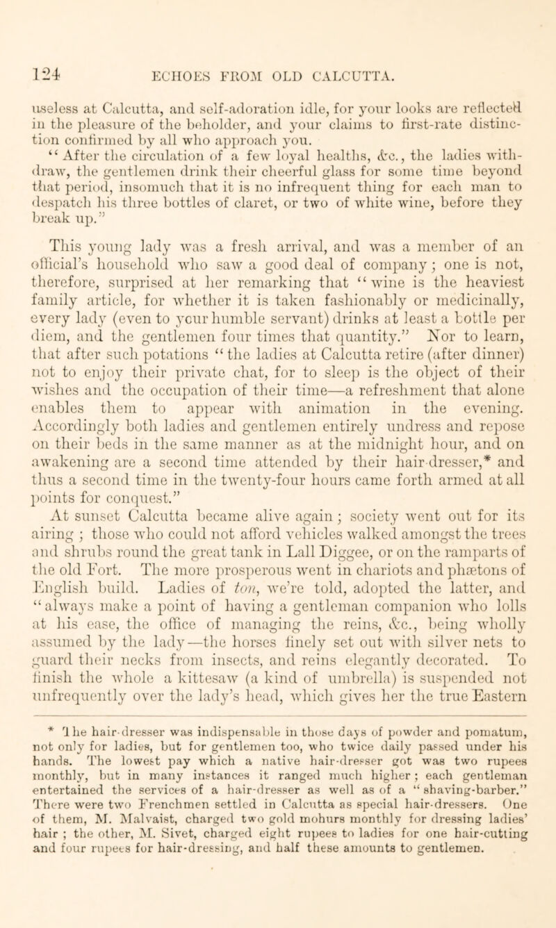 luseJess at Calcutta, and self-adoration idle, for your looks are reflected in the pleasure of the beholder, and your claims to first-rate distinc- tion confirmed by all who approach you. “ After the circulation of a few loyal healtlis, Ac., the ladies with- draw, the gentlemen drink their cheerful glass for some time beyond that period, insomuch that it is no infrequent thing for each man to despatch his three bottles of claret, or two of white wine, before they break up.'^ This young lady wuis a fresh arrival, and w'as a member of an ofUcial’s household who saw a good deal of company; one is not, therefore, surprised at her remarking that “wine is the heaviest family article, for whether it is taken fashionably or medicinally, every lady (even to ycur humble servant) drinks at least a bottle per diem, and the gentlemen four times that quantity.’’ IS^or to learn, that after such potations “ the ladies at Calcutta retire (after dinner) not to enjoy their private chat, for to slee]) is the object of their wishes and the occupation of their time—a refreshment that alone enables them to appear with animation in the evening. .Vccordingly both ladies and gentlemen entirely undress and re})Ose on their Ijeds in the same manner as at the midnight hour, and on awakening are a second time attended by their hair dresser,* and thus a second time in the twenty-four hours came forth armed at all points for conquest.” At sunset Calcutta became alive again; society w’ent out for its airing ; those who could not afford vehicles walked amongst the trees and shruljs round the great tank in Lall Diggee, or on the ramparts of the old Fort. The more pros])erous went in chariots and phsetons of English Iniild. Ladies of ton, we’re told, adopted the latter, and “ always make a point of having a gentleman companion who lolls at his ease, the office of managing the reins, Ac., being wholly assumed by the lady—tlie horses finely set out witli silver nets to guard their necks from insects, and reins elegantly decorated. To finish the whole a kittesaw (a kind of umbrella) is suspended not unfrequently over the lady’s head, which gives her the true Eastern * 'Ike hair-dresser was indispensable in those dajs of powder and pomatum, not only for ladies, but for gentlemen too, who twice daily passed under his hands. The lowest pay which a native hair-dresser got was two rupees monthly, but in many instances it ranged much higher; each gentleman entertained the services of a hair-dresser as well as of a “ shaving-barber.” There were t\vo Frenchmen settled in Calcutta as special liair-dressers. One of them, M. IMalvaist, charged two gold mohurs monthly for dressing ladies’ hair ; the other, M. Sivet, charged eight rupees to ladies for one hair-cutting and four rupees for hair-dressing, and half these amounts to gentlemen.