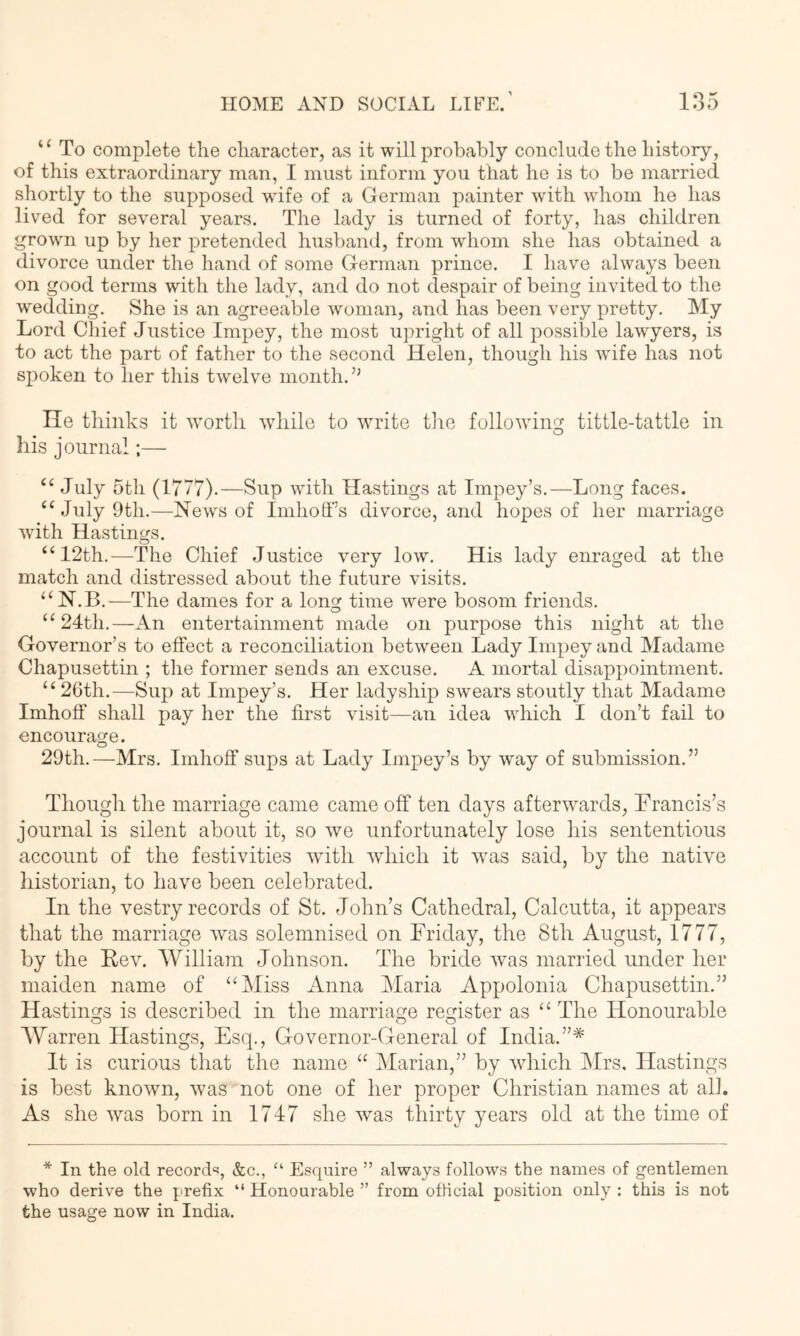 To complete the character, as it will probably conclude the history, of this extraordinary man, I must inform you that he is to be married shortly to the supposed wife of a German painter with whom he has lived for several years. The lady is turned of forty, has children grown up by her pretended husband, from whom she has obtained a divorce under the hand of some German prince. I have always been on good terms with the lady, and do not despair of being invited to the wedding. She is an agreeable woman, and has been very pretty. My Lord Chief Justice Impey, the most upright of all possible lawyers, is to act the part of father to the second Helen, though his wife has not spoken to her this twelve month. He thinks it worth while to write tlie following tittle-tattle in his journal:— “ July 5th (1777).—Sup with Hastings at Impey’s.—Long faces. “ July 9th.—Hews of Imhoff’s divorce, and hopes of her marriage ■with Hastings. “12th.—The Chief Justice very low. His lady enraged at the match and distressed about the future visits. “N.B.—The dames for a long time were bosom friends. “24th.—An entertainment made on purpose this night at the Governor’s to effect a reconciliation between Lady Impey and Madame Chapusettin ; the former sends an excuse. A mortal disappointment. “ 2Gth.—Sup at Impey’s. Her ladyship swears stoutly that Madame Imhoff shall pay her the first visit—an idea which I don’t fail to encourage. o 29th.—Mrs. Imhoff sups at Lady Impey’s by way of submission.” Though the marriage came came off ten days afterwards, Hrancis’s journal is silent about it, so we unfortunately lose his sententious account of the festivities with which it was said, by the native historian, to have been celebrated. In the vestry records of St. John’s Cathedral, Calcutta, it appears that the marriage was solemnised on Eriday, the 8tli August, 1777, by the Rev. William Johnson. The bride was married under her maiden name of “Miss Anna Maria Appolonia Chapusettin.” Hastings is described in the marriage register as “ The Honourable o o o AYarren Hastings, Esq., Governor-General of India.”* It is curious that the name “ Marian,” by which Mrs. Hastings is best known, was not one of her proper Christian names at all. As she was born in 1747 she was thirty years old at the time of * In the old record'?, &c., “ Esquire ” always follows the names of gentlemen who derive the prefix “ Honourable ” from official position only : this is not the usage now in India.