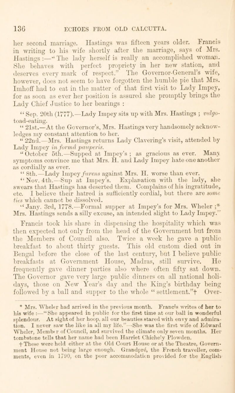 lier second marriage. Hastings was fifteen years older. Francis in writing to Ids wife shortly after tlie marriage, says of Mrs, Hastings:—‘‘The lady herself is really an accomplished womajn She 1)ehaves with ])erfect propriety in her new station, and deserves every mark of respect.” The Governor-General’s wife, however, does not seem to have forgotten the hunihle pie that iMrs. Iinhoff had to eat in the matter of that iirst visit to Lady Impey, for as soon as ever her position is assured she promptly brings the Lady Chief -Justice to her bearings : “ Sep. 20th (1777).—Lady Impey sits up with IMrs. Hastings ; vnlgo- toad-eating. “ 21st.—At the Governor’s, Mrs. Hastings very handsomely acknow- ledges my constant attention to her. “ 22nd.—Mrs. Hastings returns Lady Clavering’s visit, attended by Lady Impey in forma pauperis. “October 5th.—Supped at Impey’s ; as gracious as ever. Man\ symptoms convince me that Mrs. H. and Lady Impey hate one another as cordially as ever. “ 8th.-—Lady Imiiey fnrens against ISIrs. H. worse than ever. “Nov. 4th.—Sup at Im])ey’s. Explanation with tlie lady, she swears that Hastings has deserted them. Complains of Ids ingratitude, etc. I believe their hatred is sufficiently cordial, but there are some ties which cannot bo dissolved. “ Jany. drd, 1778.—Formal supper at Impey’s for Mrs. Wheler ;* IMrs. Hastings sends a silly excuse, an intended slight to Lady Impey.” Francis took his share in dispensing the hospitality wdnch was then expected not only from the head of the Government but from the ^Members of Council also. Twice a w(.‘ek he gave a public breakfast to about thirty guests. This old custom died out in IJengal before the close of the last century, but I believe public breakfasts at Government House, IMadras, still survive. He fre(|uently gave dinner ])arties also where often fifty sat down. The Governor gave very large public dinners on all national holi- days, those on New Year’s day and tlie King’s birthday being follo'wed by a ball and su})})er to the whole “ settlenient.”t Over- * Mrs. Wheler had arrived in tlie previous month. Franc’s writes of her to his wife :—“She appeared in jiublic for the first time at our ball in wonderful splendour. At sight of her hoop, all our beauties stared with envy and admira- tion. I never saw the like in all my life.”—She was the fir.st wife of Edward AVheler, IMembu’ of Council, and survived the climate only seven months. Her tombstone tells that her name had been Harriet Chichely Plowden. + These were held either at the Ohl Court House or at the Theatre, Govern- ment House not being large enough. Grandpr^, the French traveller, com- ments, even in 1790, on the poor accorninodaticn j)ro\ided for the English