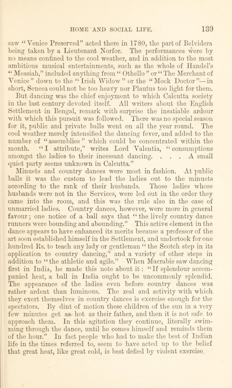 saw “ Yenicc Preserved” acted there in 1780, the part of Belvidera being taken by a Lieutenant Norfor. The performances were by no means confined to the cool weather, and in addition to the most ambitious musical entertainments, such as the wdrole of Handehs “ ISIossiah,” included anything from Othello ” or “ The Merchant of Venice” down to the Irish Widow ” or the “ IMock Doctor”—in short, Seneca could not he too heavy nor Plautus too light for them. But dancing was the chief enjoyment to which Calcutta society in the last century devoted itself. All writers about tlie English. Settlement in Bengal, remark with surprise the insatiable ardour wdth which this pursuit was followed. There was no special season for it, public and private halls went on all the year round. The cool w'eather merely intensified the dancing fever, and added to the number of “ assemblies ” wdnch could be concentrated within the month. “I attribute,” writes Lord Valentia, ‘Consumptions amongst the ladies to their incessant danciug. ... A small quiet party seems unknown in Calcutta.” JMinuets and country dances were most in fashion. At public halls it was the custom to lead the ladies out to the minuets according to the rank of their husbands. Those ladies whose husbands were not in the Services, were led out in the order they came into the room, and this wms the rule also in the case of unmarried ladies. Country dances, however, were more in general favour j one notice of a hall says that ‘ ‘ the lively country dance runners were bounding and abounding.” This active element in the dance appears to have enhanced its merits because a professor of the art soon established himself in the Settlement, and undertook for one hundred Ks. to teach any lady or gentleman “ the Scotch step in its application to country dancing,” and a variety of other steps in addition to “the athletic and agile.” When Macrahie saw dancing first in India, he made this note about it: “If splendour accom- panied heat, a hall in India ought to he uncommonly splendid. The appearance of the ladies even before country dances was rather ardent than luminous. The zeal and activity with which they exert themselves in country dances is exercise enough for the spectators. By dint of motion these children of the sun in a very few minutes get as hot as their father, and then it is not safe to approach them. In this agitation they continue, literally swim- ming through the dance, until he comes himself and reminds them of the hour.” In fact people who had to make the best of Indian life in the times referred to, seem to have acted up to the belief that great heat, like great cold, is best defied by violent exercise.