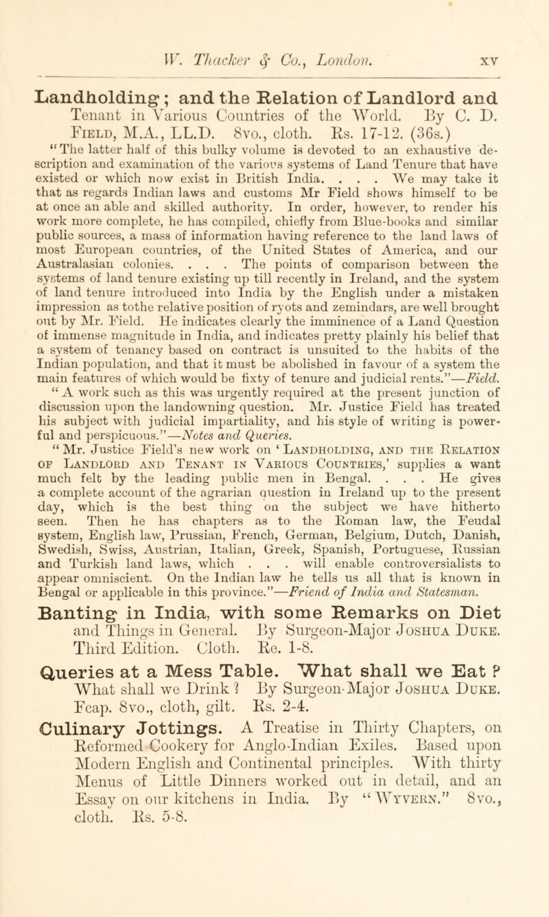 Landholding; and the Relation of Landlord and Tenant in Various Countries of the World. By C. D. Field, M.A., LL.D. 8vo., cloth. Ks. 17-12. (36s.) “The latter half of this bulky volume is devoted to an exhaustive de- scription and examination of the varioi-’s systems of Land Tenure that have existed or which now exist in British India. . . . We may take it that as regards Indian laws and customs Mr Field shows himself to be at once an able and skilled authority. In order, however, to render his work more complete, he has compiled, chiefly from Blue-books and similar public sources, a mass of information having reference to the land laws of most European countries, of the United States of America, and our Australasian colonies. . . . The points of comparison between the systems of land tenure existing up till recently in Ireland, and the system of land tenure introduced into India by the English under a mistaken impression as tothe relative position of ryots and zemindars, are well brought out by Mr. Field. He indicates clearly the imminence of a Land Question of immense magnitude in India, and indicates pretty plainly his belief that a system of tenancy based on contract is unsuited to the habits of the Indian population, and that it must be abolished in favour of a system the main features of which would be fixty of tenure and judicial rents.”—Field. “ A work such as this was urgently required at the present junction of discussion upon the landowning question. Mr. Justice Field has treated his subject with judicial impartiality, and his style of writing is power- ful and perspicuous.”—Notes and Queries. “ Mr. Justice Field’s new work on ‘ Landholding, and the Kelation OF Landloed and Tenant in Various Countries,’ supj^lies a want much felt by the leading public men in Bengal. . . . He gives a complete account of the agrarian question in Ireland up to the present day, which is the best thing on the subject we have hitherto seen. Then he has chapters as to the Homan law, the Feudal system, English law, Prussian, French, German, Belgium, Dutch, Danish, Swedish, Swiss, Austrian, Italian, Greek, Spanish, Portuguese, Bussian and Turkish land laws, which . . . will enable controversialists to appear omniscient. On the Indian law he tells us all that is known in Bengal or applicable in this province.”—Friend of India and Statesman. Banting in India, with some Remarks on Diet and Things in General. By Surgeon-Major Joshua Duke. Third Edition. Clotli. Be. 1-8. Queries at a Mess Table. What shall we Eat ? What shall we Drink By Surgeon-Major Joshua Duke. Ecap. 8vo., cloth, gilt. Ks. 2-4. Culinary Jottings. A Treatise in Thirty Chapters, on Reformed Cookery for Anglo-Indian Exiles. Based upon Modern English and Continental principles. With thirty Menus of Little Dinners worked out in detail, and an Essay on our kitchens in India. By “Wyvern.” 8vo., cloth. Ks. 5-8.