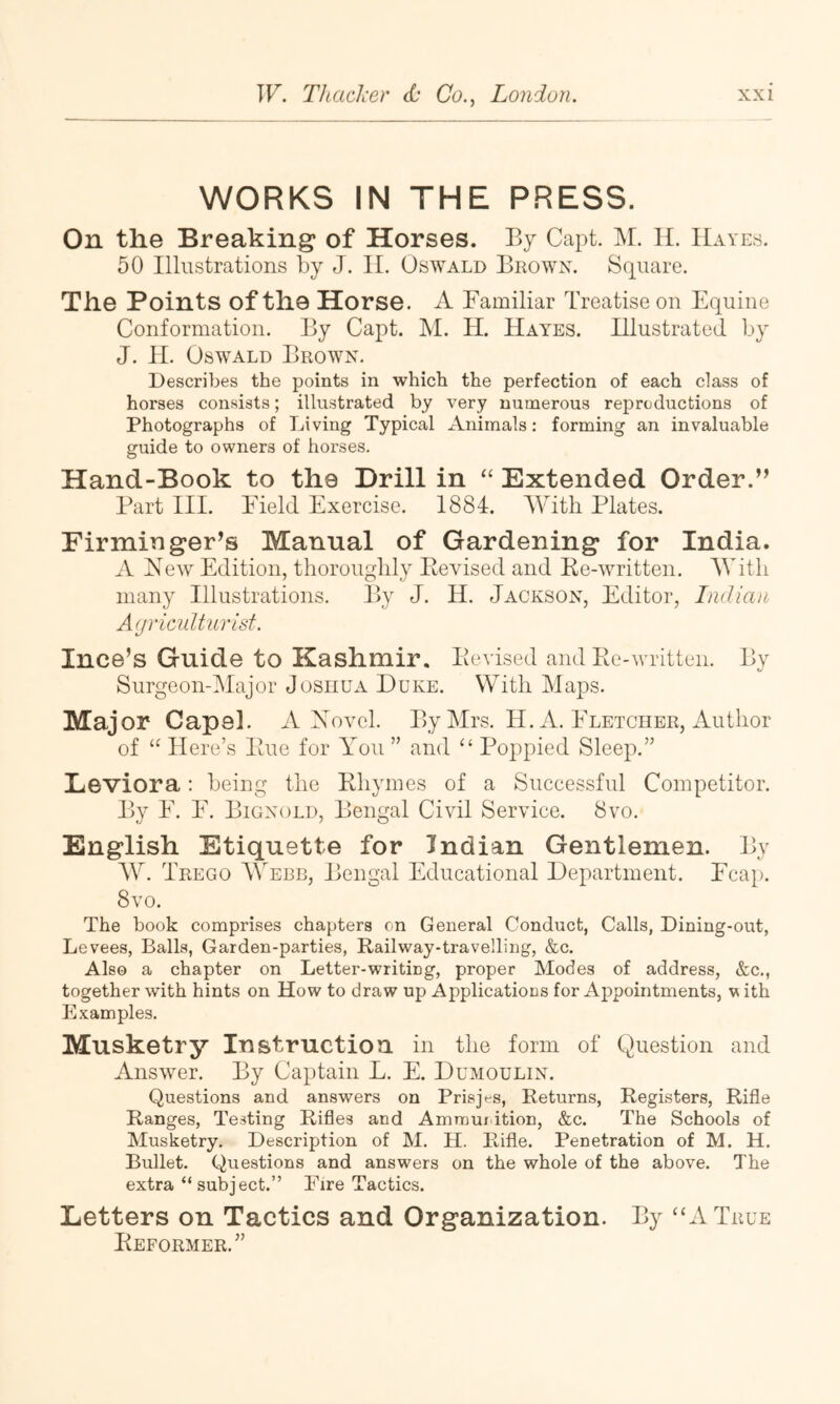 WORKS IN THE PRESS. On the Breaking of Horses. By Capt. M. 11. Hayes. 50 Illustrations by J. 11. Oswald Bkown. Square. The Points of the Horse. A Familiar Treatise on Equine Conformation. By Capt. M. H. Haynes. Illustrated by J. II. Oswald Brown. Describes the points in which the perfection of each class of horses consists; illustrated by very numerous reproductions of Photographs of Living Typical Animals: forming an invaluable guide to owners of horses. Hand-Book to the Drill in “ Extended Order.” Part III. Field Exercise. 1884. With Plates. Firminger’s Manual of Gardening for India. A New Edition, thoroughly Eevised and Ke-written. With many Illustrations. l>y J. H. Jackson, Editor, Indian Agriculturist. Ince’s Guide to Kashmir. Eevised and Ee-written. By Surgeon-Major Joshua Duke. With Maps. Major Capel. A Novel. By Mrs. H. A. Eletcher, Author of “ Here’s Eue for You ” and ‘‘ Poppied Sleep.” Eeviora: being the Ehymes of a Successful Competitor. By F. F. Bignold, Bengal Civil Service. 8vo. English Etiquette for Indian Gentlemen. By AY. Trego A\Ybb, Bengal Educational Department. Fca}). 8vo. The book comprises chapters on General Conduct, Calls, Dining-out, Levees, Balls, Garden-parties, Railway-traveiling, &c. Also a chapter on Letter-writing, proper Modes of address, &c., together with hints on How to draw up Applications for Appointments, v ith Examples. Musketry lustructioa in the form of Question and Answer. By Cap)tain L. E. Dumoulin. Questions and answers on Prisjes, Returns, Registers, Rifle Ranges, Testing Rifles and Amraui ition, &c. The Schools of Musketry. Description of M. H. Rifle. Penetration of M. H. Bullet. Questions and answers on the whole of the above. The extra “ subject.” Eire Tactics. Letters on Tactics and Organization. By “A True Eeformer.”