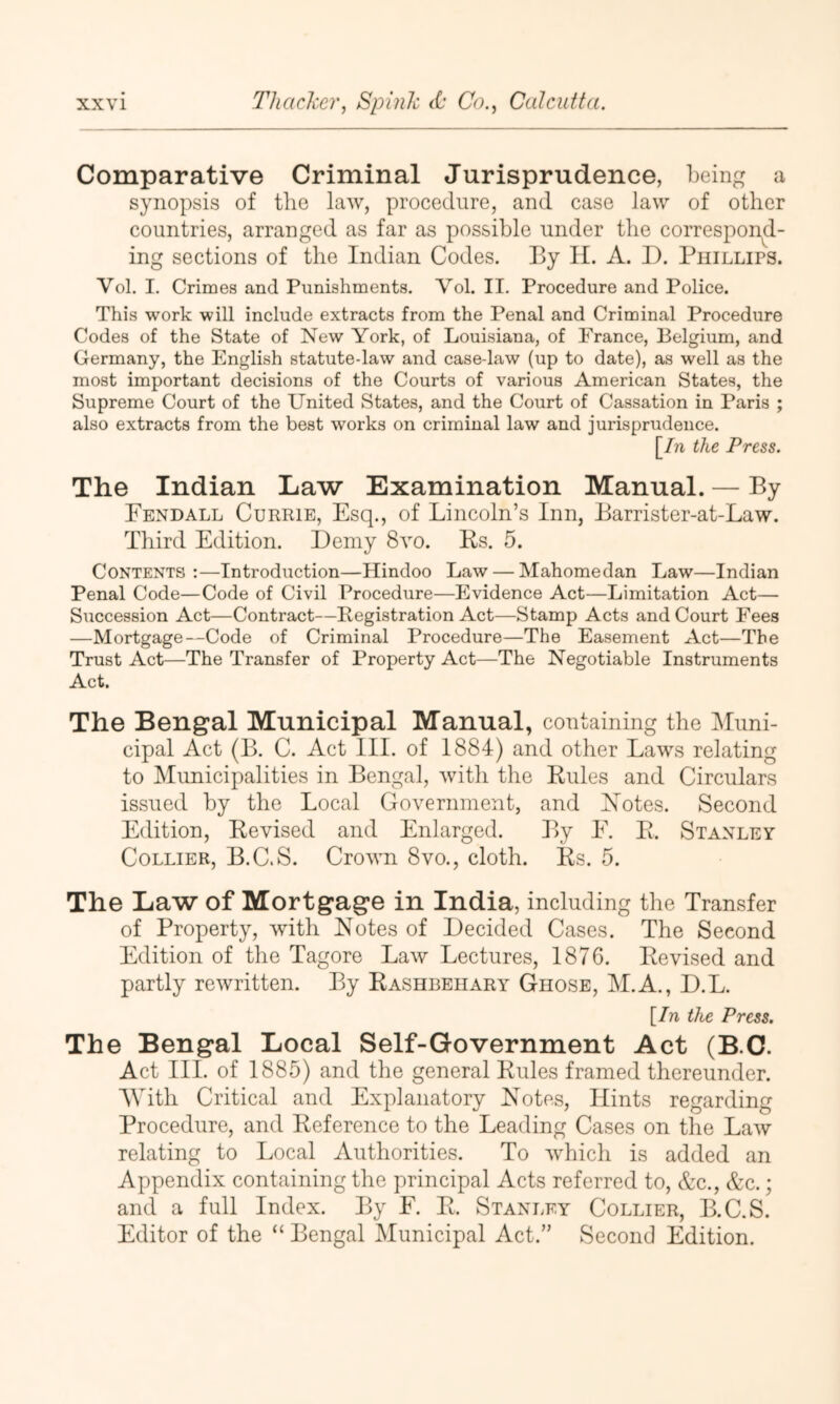 Comparative Criminal Jurisprudence, being a synopsis of the law, procedure, and case law of other countries, arranged as far as possible under the correspond- ing sections of the Indian Codes. By 11. A. I). Phillips. Vol. I. Crimes and Punishments. Vol. II. Procedure and Police. This work will include extracts from the Penal and Criminal Procedure Codes of the State of New York, of Louisiana, of France, Belgium, and Germany, the English statute-law and case-law (up to date), as well as the most important decisions of the Courts of various American States, the Supreme Court of the United States, and the Court of Cassation in Paris ; also extracts from the best works on criminal law and jurisprudence. [/n the Press. The Indian Law Examination Manual. — By Fendall Currie, Esq., of Lincoln’s Inn, Barrister-at-Law. Third Edition. Demy 8vo. Rs. 5. Contents :—Introduction—Hindoo Law — Mahomedan Law—Indian Penal Code—Code of Civil Procedure—Evidence Act—Limitation Act— Succession Act—Contract—Registration Act—Stamp Acts and Court Fees —Mortgage—Code of Criminal Procedure—The Easement Act—The Trust Act—The Transfer of Property Act—The Negotiable Instruments Act. The Bengal Municipal Manual, containing the INIuni- cipal Act (B. C. Act III. of 1884) and other Laws relating to Municipalities in Bengal, with the Rules and Circulars issued by the Local Government, and Xotes. Second Edition, Revised and Enlarged. By E. R. Stanley Collier, B.C.S. Crown 8vo,, cloth. Rs. 5. The Law of Mortgage in India, including the Transfer of Property, with Notes of Decided Cases. The Second Edition of the Tagore Law Lectures, 1876. Revised and partly rewritten. By Rashbeiiary Ghose, M.A., D.L. [In the Press. The Bengal Local Self-Government Act (B.C. Act III. of 1885) and the general Rules framed thereunder. AVith Critical and Explanatory Notes, Hints regarding Procedure, and Reference to the Leading Cases on tlie Law relating to Local Authorities. To which is added an Appendix containing the principal Acts referred to, &c., &c.; and a full Index. By F. R. Stanley Collier, B.C.S. Editor of the “ Bengal Municipal Act.” Second Edition.