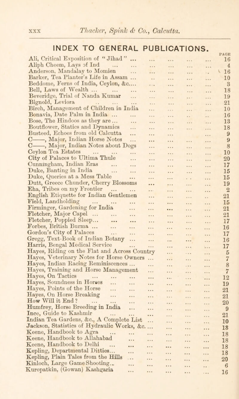 INDEX TO GENERAL PUBLICATIONS. PAGE AH, Critical Exposition of “Jihad” ... ... ... ... ... 16 Aliph Cheem, Lays of Ind ... ... ... ... ... ... 4 Anderson, Mandalay to Moinien ... ... ... ... .. '■16 Barker, Tea Planter’s Life in Assam ... .. ... ... ... 10 Beddome, Ferns of India, Ceylon, &c „ . ... ... ... 3 Bell, Laws of Wealth ... ... ... ... ... ... ... 18 Beveridge, Trial of Nanda Kumar ... ... ... ... ... 19 Bignold, Leviora ,. ... ... ... ... ... ... 21 Birch, Management of Children in India ... ... ... ... 10 Bonavia, Date Palm in India ... ... ... ... .. .. 16 Bose, The Hindoos as they are... ... ... ... ... ... 13 Boutflower, Statics and Dynamics ... ... ... ... ... 18 Busteed, Echoes from old Calcutta ... ... ... ... 9 C , Major, Indian Horse Notes ... ... ... ... ... 9 C , Major, Indian Notes about Dogs ... ... ... ... 8 Ceylon Tea Estates ... ... ... ... ... ... ... 10 City of Palaces to Ultima Thule ... ... ... ... ... 20 Cunningham, Indian Eras ... ... ... ... ... ... 17 Duke, Banting in India ... ... ... ... ... ... 15 Duke, Queries at a Mess Table ... ... ... . . ... 15 Dutt, Greece Chunder, Cherry Blossoms ... ... ... ... 19 Eha, Tribes on my Frontier ... ... ... ... ... ... 2 English Etiquette for Indian Gentlemen ... ... ... .. 21 Field, Landholding ... ... ... ... ... ... ._. 15 Firminger, Gardening for India ... ... ... ... ... 2I Fletcher, Major Capel ... ... ... ... ... ... ... 2I Fletcher, Poppied Sleep... ... ... ... ... ... ... 17 Forbes, British Burma ... ... ... ... ... ... 10 Gordon’s City of Palaces ... ... ... ... ... ... 17 Gregg, Text-Book of Indian Botany ... ... .„ ... ... 16 Harris, Bengal Medical Service ... ... ... ... ... 17 Hayes, Riding on the Flat and Across Country ... ... ... 5 Hayes, Veterinary Notes for Horse Owners ... ... ... ... 7 Hayes, Indian Racing Reminiscences ... ... ... ... ... 3 Hayes, Training and Horse Management ... ... ... ... 7 Hayes, On Tactics ... ... ... ... ... ... ^ _ 12 Hayes, Soundness in Horses ... ... ... ... ... _ 19 Hayes, Points of the Horse ... ... ... ... 2I Hayes, On Horse Breaking ... ... ... ... 21 How Will it End ? ... ... ... ... ... 20 Humfrey, Horse Breeding in India ... ... ... ... 9 Ince, Guide to Kashmir ... ... ... ... 21 Indian Tea Gardens, &c., A Complete List ... ... 10 Jackson, Statistics of Hydraulic Works, &c. ... ... ... ... 13 Keene, Handbook to Agra ... ... ... ... . Keene, Handbook to Allahabad ... ... ... . ig Keene, Handbook to Delhi ... ... ... ... ... ^g Kepling, Departmental Ditties... ... ... ... ...  ’ jg Kepling, Plain Tales from the Hills ... ... ... .. 20 Kinloch, Large Game Shooting... ... ... ... * g Kuropatkin, (Gowan) Kashgaria ... ... ... ... ’* ^6