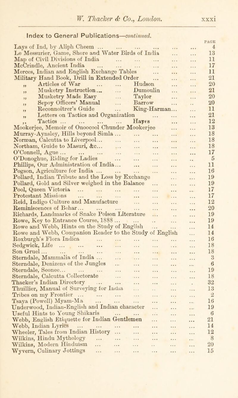 Index to General Publications—continued. Lays of Ind, by Aliph Cheem ... Le Messurier, Game, Shore and Water Birds of India Map of Civil Divisions of India McCrindle, Ancient India Merces, Indian and English Exchange Tables Military Hand Book, Drill in Extended Order „ Articles of War ... ... Hudson ,, Musketry Instruction.... ... Dumoulin Musketry Made Easy ... Taylor Sepoy Officers’ Manual ... Barrow Reconnoitrer’s Guide ... King-Harman „ Letters on Tactics and Organization ,, Tactics ... ... ... ... Hayes Mookerjee, Memoir of Onoocool Chunder Mookerjee Murray-Aynsley, Hills beyond Simla ... Norman, Calcutta to Liverpool... Northam, Guide to Masuri, &c... O’Connell, Ague ... O’Donoghue, Riding for Ladies Phillips, Our Administration of India... Pogson, Agriculture for India ... Pollard, Indian Tribute and the Loss by Exchange Pollard, Gold and Silver weighed in the Balance Pool, Queen Victoria Protestant Missions Reid, Indigo Culture and Manufacture Reminiscences of Behar... Richards, Landmarks of Snake Poison Literature Rowe, Key to Entrance Course, 1888 ... Rowe and Webb, Hints on the Study of English Rowe and Webb, Companion Reader to the Study of Roxburgh’s Flora Indica Sedgwick, Life ... Son Gruel... Sterndale, Mammalia of India ... Sterndale, Denizens of the Jungles Sterndale, Seonee... Sterndale, Calcutta Collectorate Thacker’s Indian Directory Thuillier, Manual of Surveying for India Tribes on my Frontier ... Tsaya (Powell) Myam-Ma Underwood, Indian-English and Indian character Useful Hints to Young Shikaris Webb, English Etiquette for Indian Gentlemen Webb, Indian Lyrics Wheeler, Tales from Indian History Wilkins, Hindu Mythology Wilkins, Modern Hinduism Wyvern, Culinary Jottings English PAGE 4 13 11 17 11 21 20 21 20 20 11 21 12 13 18 18 18 17 5 11 16 19 19 17 17 12 20 19 19 14 14 16 18 18 3 6 19 18 32 13 2 16 19 6 21 14 12 8 20 15