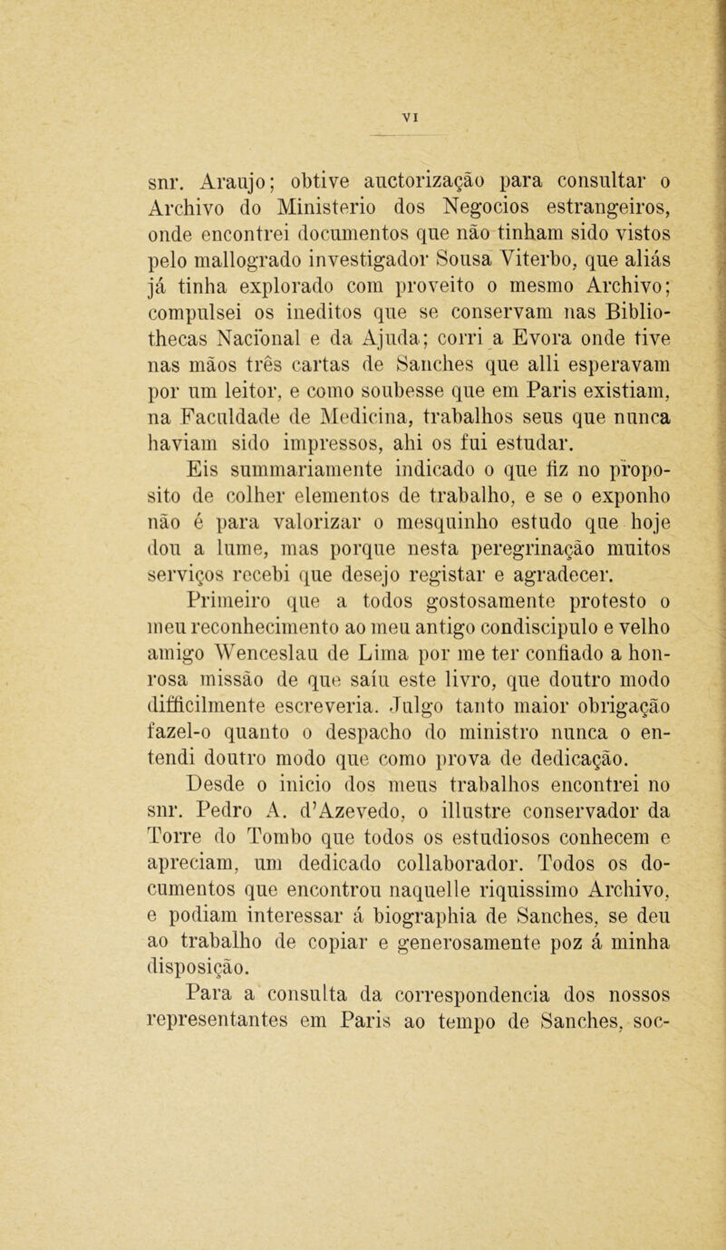 snr. Araújo; obtive auctorização para consultar o Archivo do Ministério dos Negocios estrangeiros, onde encontrei documentos que não tinham sido vistos pelo mallogrado investigador Sousa Viterbo, que aliás já tinha explorado com proveito o mesmo Archivo; compulsei os inéditos que se conservam nas Biblio- thecas Nacional e da Ajuda; corri a Evora onde tive nas mãos três cartas de Sanches que alli esperavam por um leitor, e como soubesse que em Paris existiam, na Faculdade de Medicina, trabalhos seus que nunca haviam sido impressos, ahi os fui estudar. Eis summariamente indicado o que fiz no propo- sito de colher elementos de trabalho, e se o exponho não é para valorizar o mesquinho estudo que hoje dou a lume, mas porque nesta peregrinação muitos serviços recebi que desejo registar e agradecer. Primeiro que a todos gostosamente protesto o meu reconhecimento ao meu antigo condiscipulo e velho amigo Wenceslau de Lima por me ter confiado a hon- rosa missão de que saiu este livro, que doutro modo difficilmente escreveria. Julgo tanto maior obrigação fazel-o quanto o despacho do ministro nunca o en- tendi doutro modo que como prova de dedicação. Desde o inicio dos meus trabalhos encontrei no snr. Pedro A. d’Azevedo, o illustre conservador da Torre do Tombo que todos os estudiosos conhecem e apreciam, um dedicado collaborador. Todos os do- cumentos que encontrou naquelle riquissimo Archivo, e podiam interessar á biographia de Sanches, se deu ao trabalho de copiar e generosamente poz á minha disposição. Para a consulta da correspondência dos nossos representantes em Paris ao tempo de Sanches, soc-