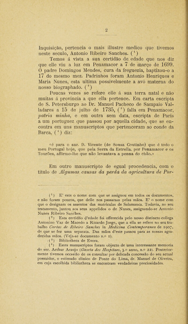 Inquisição, pertencia o mais illustre medico que tivemos neste século, Antonio Ribeiro Sanches. (l) Temos á vista a sua certidão de edade que nos diz que elle viu a luz em Penamacor a 7 de março de 1699. O padre Domingos Mendes, cura da freguezia, baptizou-o a 17 do mesmo mez. Padrinhos foram Antonio Henriques e Maria Nunes, esta ultima possivelmente a avó materna do nosso biographado. (*) Poucas vezes se refere elle á sua terra natal e não muitas á provincia a que ella pertence. Em carta escripta de S. Petersburgo ao Dr. Manuel Pacheco de Sampaio Val- ladares a 15 de julho de 1785, (3) falia em Penamacor, patria minha, e em outra sem data, escripta de Paris a um portuguez que passou por aquella cidade, que se en- contra em uns manuscriptos que pertenceram ao conde da Barca, (4) diz: «é para o snr. D. Vicente (de Sousa Coutinho) que é todo o meu Portugal hoje, que pela Serra da Estrella. por Penamacor e os TourÒes, affirmo-lhe que não levantava a penna do chão.» Em outro manuscripto de egual procedência, com o titulo de Algumas causas da perda da agricultura de Por- (1) E’ este o nome com que se assignou em todos os documentos, e não foram poucos, que delle nos passaram pelas mãos. E’ o nome com que o designam os assentos das matriculas de Salamanca. Todavia, no seu testamento, juntou aos seus appelidos o de Nunes, assignando-se Antonio Nunes Ribeiro Sanches. (2) Esta certidão d’edade foi offerecida pelo nosso distincto collega Antonino Yaz de Macedo a Ricardo Jorge, que a ella se refere no seu tra- balho Cartas de Ribeiro Sanches in Medicina Contemporânea de 1907, de que se fez uma separata. Das mãos d’este passou para as nossas agra- decidas mãos. (Veja-se documento n.o 1). ;(3) Bibliotheca de Evora. (4) Estes manuscriptos foram objecto de uma interessante memória do snr. Arthur Araújo (Gazeta dos Hospitaes, 3.0 anno, n.o 22). Posterior- mente tivemos occasião de os consultar por delicada concessão do seu actual possuidor, o estimado clinico de Ponte do Lima, dr. Manuel de Oliveira, em cuja escolhida bibliotheca se encontram verdadeiras preciosidades.