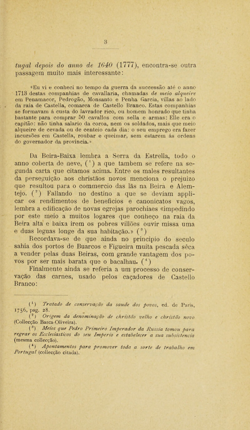 tugal depois do anno de 1040 (1777), encontra-se outra passagem muito mais interessante: «Eu vi e conheci no tempo da guerra da successão até o anno 1713 destas companhias de cavallaria, chamadas de meio alqueire em Penamacor, Pedrogão, Monsanto e Penha Garcia, villas ao lado da raia de Castella, comarca de Castello Branco. Estas companhias se formavam á custa do lavrador rico, ou homem honrado que tinha bastante para comprar 50 cavallos com sella e armas: EÍle era o capitão: não tinha salario da coroa, nem os soldados, mais que meio alqueire de cevada ou de centeio cada dia: o seu emprego era fazer incursões em Castella, roubar e queimar, sem estarem ás ordens do governador da província. * Da Beira-Baixa lembra a Serra da Estrella, todo o anno coberta de neve, (1) a que também se refere na se- gunda carta que citamos acima. Entre os males resultantes da perseguição aos christãos novos menciona o prejuízo que resultou para o commercio das lãs na Beira e Alem- tejo. (2) Fallando no destino a que se deviam appli- car os rendimentos de benefícios e canonicatos vagos, lembra a edificação de novas egrejas parochiaes «impedindo por este meio a muitos logares que conheço na raia da Beira alta e baixa irem os pobres villões ouvir missa uma e duas léguas longe da sua habitação.» (:!) Recordava-se de que ainda no principio do século sahia dos portos de Buarcos e Figueira muita pescada sêca a vender pelas duas Beiras, com grande vantagem dos po- vos por ser mais barata que o bacalhau. (4) Finalmente ainda se referia a um processo de conser- vação das carnes, usado pelos caçadores de Castello Branco: (1) Tratado de conservação da saude dos povos, ed. de Paris, I756> Pag- 28- (2) Origem da denominação de christão velho e christão novo (Collecção Barça-Oliveira). (3) Meios que Pedro Primeiro Imperador da Rússia tomou para regrar os Ecclesiasticos do seu Império e estabelecer a sua subsistência (mesma collecção). (4) Apontamentos para promover toda a sorte de trabalho em Portugal (collecção citada).