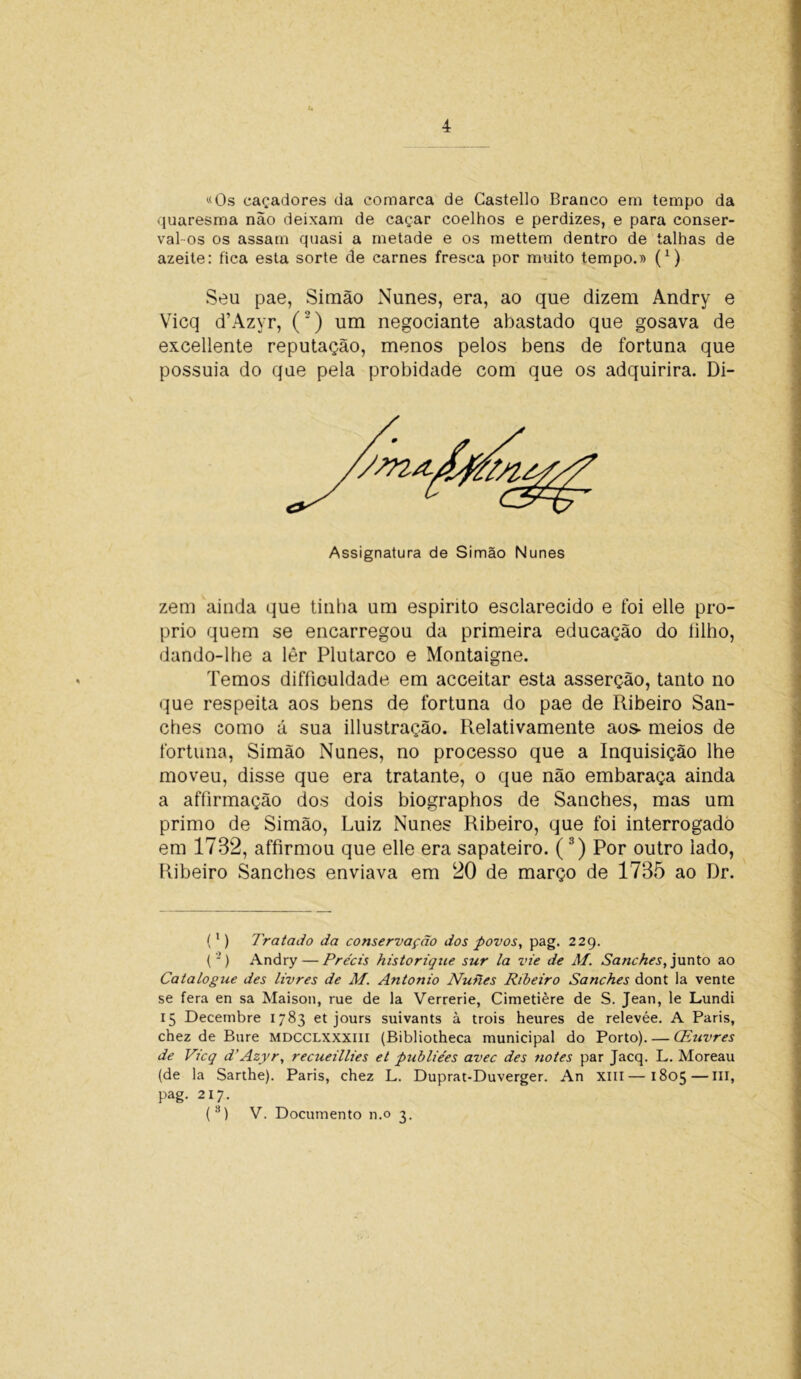 «Os caçadores da comarca de Castello Branco em tempo da quaresma não deixam de caçar coelhos e perdizes, e para conser- valos os assam quasi a metade e os mettem dentro de talhas de azeite: fica esta sorte de carnes fresca por muito tempo.» (x) Seu pae, Simão Nunes, era, ao que dizem Andry e Vicq d’Azyr, (2) um negociante abastado que gosava de excedente reputação, menos pelos bens de fortuna que possuia do que pela probidade com que os adquirira. Di- Assignatura de Simão Nunes zem ainda que tinha um espirito esclarecido e foi elle pro- prio quem se encarregou da primeira educação do íilho, dando-lhe a lêr Plutarco e Montaigne. Temos difficuldade em acceitar esta asserção, tanto no que respeita aos bens de fortuna do pae de Ribeiro San- ches como á sua illustração. Relativamente aos- meios de fortuna, Simão Nunes, no processo que a Inquisição lhe moveu, disse que era tratante, o que não embaraça ainda a affirmação dos dois biographos de Sanches, mas um primo de Simão, Luiz Nunes Ribeiro, que foi interrogado em 1732, affirmou que elle era sapateiro. (3) Por outro lado, Ribeiro Sanches enviava em 20 de março de 1735 ao Dr. (1) Tratado da conservação dos povos, pag. 229. (-) Andry — Precis historique sur la vie de M. Sanches, junto ao Catalogue des livres de M. Antonio Nunes Ribeiro Sanches dont la vente se fera en sa Maison, rue de la Verrerie, Cimetière de S. Jean, le Lundi 15 Decembre 1783 et jours suivants à trois heures de relevée. A Paris, chez de Bure mdcclxxxiii (Bibliotheca municipal do Porto). — CEuvres de Vicq d’Azyr, recueillies et publiées avec des notes par Jacq. L. Moreau (de la Sarthe). Paris, chez L. Duprat-Duverger. An XIII—1805—III, pag. 217.
