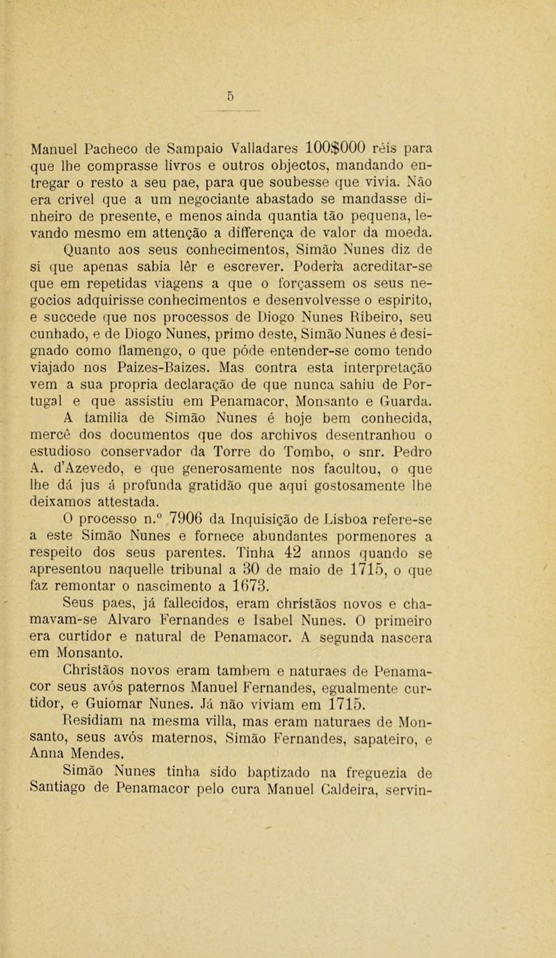 Manuel Pacheco de Sampaio Valladares 100$000 réis para que lhe comprasse livros e outros objectos, mandando en- tregar o resto a seu pae, para que soubesse que vivia. Não era crivei que a um negociante abastado se mandasse di- nheiro de presente, e menos ainda quantia tão pequena, le- vando mesmo em attenção a differença de valor da moeda. Quanto aos seus conhecimentos, Simão Nunes diz de si que apenas sabia lêr e escrever. Poderi‘a acreditar-se que em repetidas viagens a que o forçassem os seus ne- gócios adquirisse conhecimentos e desenvolvesse o espirito, e succede que nos processos de Diogo Nunes Ribeiro, seu cunhado, e de Diogo Nunes, primo deste, Simão Nunes é desi- gnado como llamengo, o que póde entender-se como tendo viajado nos Paizes-Baizes. Mas contra esta interpretação vem a sua própria declaração de que nunca sahiu de Por- tugal e que assistiu em Penamacor, Monsanto e Guarda. A íamilia de Simão Nunes é hoje bem conhecida, mercê dos documentos que dos archivos desentranhou o estudioso conservador da Torre do Tombo, o snr. Pedro A. d’Azevedo, e que generosamente nos facultou, o que lhe dá jus á profunda gratidão que aqui gostosamente lhe deixamos attestada. O processo n.° 7906 da Inquisição de Lisboa refere-se a este Simão Nunes e fornece abundantes pormenores a respeito dos seus parentes. Tinha 42 annos quando se apresentou naquelle tribunal a 30 de maio de 1715, o que faz remontar o nascimento a 1673. Seus paes, já fallecidos, eram christãos novos e cha- mavam-se Álvaro Fernandes e Isabel Nunes. O primeiro era curtidor e natural de Penamacor. A segunda nascera em Monsanto. Christãos novos eram também e naturaes de Penama- cor seus avós paternos Manuel Fernandes, egualmente cur- tidor, e Guiomar Nunes. Já não viviam em 1715. Residiam na mesma villa, mas eram naturaes de Mon- santo, seus avós maternos, Simão Fernandes, sapateiro, e Anna Mendes. Simão Nunes tinha sido baptizado na freguezia de Santiago de Penamacor pelo cura Manuel Caldeira, servin-