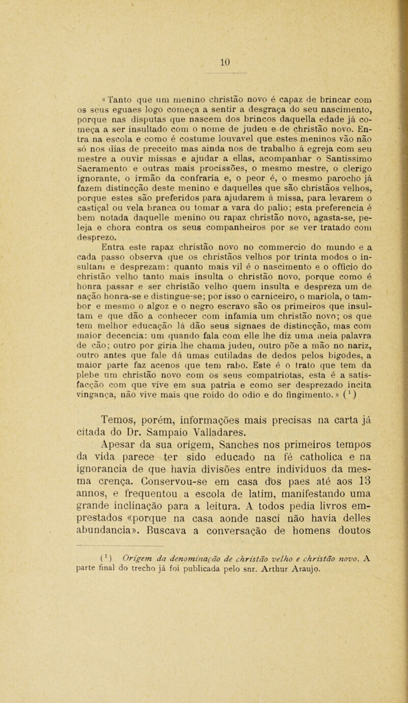 «Tanto que uni menino christão novo é capaz de brincar com os seus eguaes logo começa a sentir a desgraça do seu nascimento* porque nas disputas que nascem dos brincos daquella edade já co- meça a ser insultado com o nome de judeu e de christao novo. En- tra na escola e como é costume louvável que estes meninos vão não só nos dias de preceito mas ainda nos de trabalho á egreja com seu mestre a ouvir missas e ajudar a ellas, acompanhar o Santissimo Sacramento e outras mais procissões, o mesmo mestre, o clérigo ignorante, o irmão da confraria e, o peor é, o mesmo parocho já fazem distincção deste menino e daquelles que são christãos velhos* porque estes são preferidos para ajudarem á missa, para levarem o castiçal ou vela branca ou tomar a vara do palio; esta preferencia é hem notada daquelle menino ou rapaz christão novo, agasta-se, pe- leja e chora contra os seus companheiros por se ver tratado com desprezo. Entra este rapaz christão novo no commercio do mundo e a cada passo observa que os christãos velhos por trinta modos o in- sultam e desprezam: quanto mais vil é o nascimento e o officio do christão velho tanto mais insulta o christão novo, porque como é honra passar e ser christão velho quem insulta e despreza um de nação honra-se e distingue-se; por isso o carniceiro, o mariola, o tam- bor e mesmo o algoz e o negro escravo são os primeiros que insul- tam e que dão a conhecer com infamia um christão novo; os que tem melhor educação lá dão seus signaes de distincção, mas com maior decencia: um quando fala com elle lhe diz uma meia palavra de cão; outro por giria lhe chama judeu, outro põe a mão no nariz* outro antes que fale dá umas cutiladas de dedos pelos bigodes, a maior parte faz acenos que tem rabo. Este é o trato que tem da plehe um christão novo com os seus compatriotas, esta é a satis- facção com que vive em sua patria e como ser desprezado incita vingança, não vive mais que roído do odio e do fingimento.» (*) Temos, porém, informações mais precisas na carta já citada do Dr. Sampaio Valladares. Apesar da sua origem, Sanches nos primeiros tempos da vida parece ter sido educado na fé catholica e na ignorância de que havia divisões entre individuos da mes- ma crença. Conservou-se em casa d'os paes até aos 13 annos, e frequentou a escola de latim, manifestando uma grande inclinação para a leitura. A todos pedia livros em- prestados «porque na casa aonde nasci não havia delles abundancia». Buscava a conversação de homens doutos (1) Origem da denominação de christão velho e christão novo. A parte final do trecho já foi publicada pelo snr. Arthur Araújo.