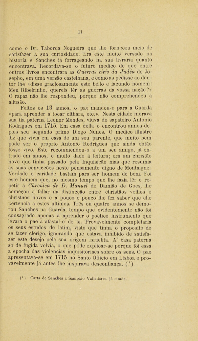 como o Dr. Taborda Nogueira que lhe forneceu meio de satisfazer a sua curiosidade. Era este muito versado na historia e Sanches ia forrageando na sua livraria quanto encontrava. Recordava-se o futuro medico de que entre outros livros encontrara as Guerras civis da Judéa de Jo- sepho, em uma versão castelhana, e como as pedisse ao dou- tor lhe «disse graciosamente este bello e facundo homem: Meu Ribeirinho, quereis lêr as guerras da vossa nação?» O rapaz não lhe respondeu, porque não comprehendeu a allusão. Feitos os 13 annos, o pae mandou-o para a Guarda «para aprender a tocar cithara, etc.». Nesta cidade morava sua tia paterna Leonor Mendes, viuva do sapateiro Antonio Rodrigues em 1715. Em casa delia o encontrou annos de- pois seu segundo primo Diogo Nunes. O medico illustre diz que vivia em casa de um seu parente, que muito bem póde ser o proprio Antonio Rodrigues que ainda então fosse vivo. Este recommendou-o a um seu amigo, já en- trado em annos, e muito dado á leitura; era um christão novo que tinha passado pela Inquisição mas que resumia as suas convicções neste pensamento digno de Montaigne: Verdade e caridade bastam para ser homem de bem. Foi este homem que, no mesmo tempo que lhe fazia lêr e re- petir a Chronica de D. Manuel de Damião de Goes, lhe começou a fallar na distincção entre christãos velhos e christãos novos e a pouco e pouco lhe fez saber que elle pertencia a estes últimos. Três ou quatro annos se demo- rou Sanches na Guarda, tempo que evidentemente não foi consagrado apenas a aprender o poético instrumento que levara o pae a afastal-o de si. Provavelmente completaria os seus estudos de latim, visto que tinha o proposito de se fazer clérigo, ignorando que estava inhibido de satisfa- zer este desejo pela sua origem israelita. A’ casa paterna só de fugida volvia, o que póde explicar-se porque foi essa a epocha das violências inquisitoriaes sobre os seus. O pae apresentava-se em 1715 no Santo Officio em Lisboa e pro- vavelmente já antes lhe inspirava desconfiança. (') (1) Carta de Sanches a Sampaio Valladares, já citada.