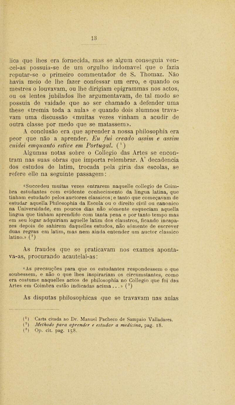 lica que lhes era fornecida, mas se algum conseguia ven- cel-as possuia-se de um orgulho indomável que o fazia reputar-se o primeiro commentador de S. Thornaz. Não havia meio de lhe fazer confessar um erro, e quando os mestres o louvavam, ou lhe dirigiam epigrammas nos actos, ou os lentes jubilados lhe argumentavam, de tal modo se possuia de vaidade que ao ser chamado a defender uma these «tremia toda a aula» e quando dois alumnos trava- vam uma discussão «muitas vezes vinham a acudir de outra classe por medo que se matassem». A conclusão era que aprender a nossa philosophia era peor que não a aprender. Eu fui creado assim e assim cuidei emquanto estive em Portugal. (1) Algumas notas sobre o Collegio das Artes se encon- tram nas suas obras que importa relembrar. A’ decadência dos estudos de latim, trocada pela giria das escolas, se refere elle na seguinte passagem: «Succedeu muitas vezes entrarem naquelle collegio de Coim- bra estudantes com evidente conhecimento da lingua latina, que tinham estudado pelos auctores clássicos; e tanto que começavam de estudar aquella Philosophia da Escola ou o direito civil ou canonico na Universidade, em poucos dias não sómente esqueciam aquella lingua que tinham aprendido com tanta pena e por tanto tempo mas em seu logar adquiriam aquelle latim dos claustros, ficando incapa- zes depois de sahirem daquelles estudos, não sómente de escrever duas regras em latim, mas nem ainda entender urn auctor clássico latino.» (') As fraudes que se praticavam nos exames aponta- va-as, procurando acautelal-as: «As precauções para que os estudantes respondessem o que soubessem, e não o que lhes inspirariam os circumstantes, como era costume naquelles actos de philosophia no Collegio que foi das Artes em Coimbra estão indicadas acima...» (n) As disputas philosophicas que se travavam nas aulas (1) Caita citada ao Dr. Manuel Pacheco de Sampaio Valladares. (2) Methodo para aprender e estudar a medicina, pag. 18. (3) Op. cit. pag. 158.