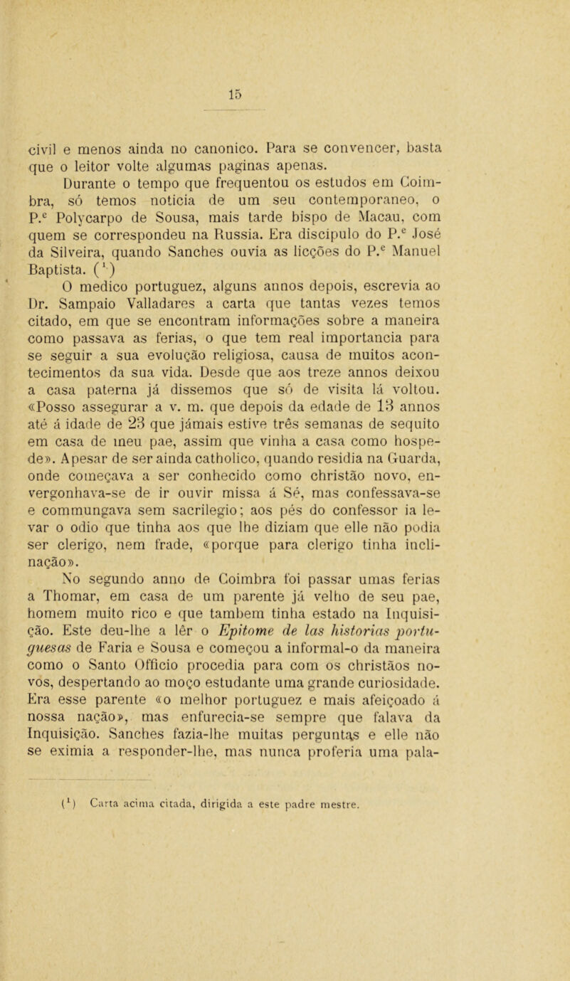 civil e menos ainda no canonico. Para se convencer, basta que o leitor volte algumas paginas apenas. Durante o tempo que frequentou os estudos em Coim- bra, só temos noticia de um seu contemporâneo, o P.e Polycarpo de Sousa, mais tarde bispo de Macau, com quem se correspondeu na Rússia. Era discípulo do P.e José da Silveira, quando Sanches ouvia as licções do P.e Manuel Baptista. (*) O medico portuguez, alguns annos depois, escrevia ao Dr. Sampaio Valladares a carta que tantas vezes temos citado, em que se encontram informações sobre a maneira como passava as ferias, o que tem real importância para se seguir a sua evolução religiosa, causa de muitos acon- tecimentos da sua vida. Desde que aos treze annos deixou a casa paterna já dissemos que só de visita lá voltou. «Posso assegurar a v. m. que depois da edade de 13 annos até á idade de 23 que jamais estive três semanas de séquito em casa de meu pae, assim que vinha a casa como hospe- de». Apesar de ser ainda catholico, quando residia na Guarda, onde começava a ser conhecido como christão novo, en- vergonhava-se de ir ouvir missa á Sé, mas confessava-se e commungava sem sacrilégio; aos pés do confessor ia le- var o odio que tinha aos que lhe diziam que elle não podia ser clérigo, nem frade, «porque para clérigo tinha incli- nação». No segundo anuo de Coimbra foi passar umas ferias a Thomar, em casa de um parente já velho de seu pae, homem muito rico e que também tinha estado na Inquisi- ção. Este deu-lhe a lêr o Epitome de las historias portu- guesas de Paria e Sousa e começou a informal-o da maneira como o Santo Officio procedia para com os christãos no- vos, despertando ao moço estudante uma grande curiosidade. Era esse parente «o melhor portuguez e mais afeiçoado á nossa nação», mas enfurecia-se sempre que falava da Inquisição. Sanches fazia-lhe muitas perguntas e elle não se eximia a responder-lhe, mas nunca proferia uma pala- p) Carta acima citada, dirigida a este padre mestre.