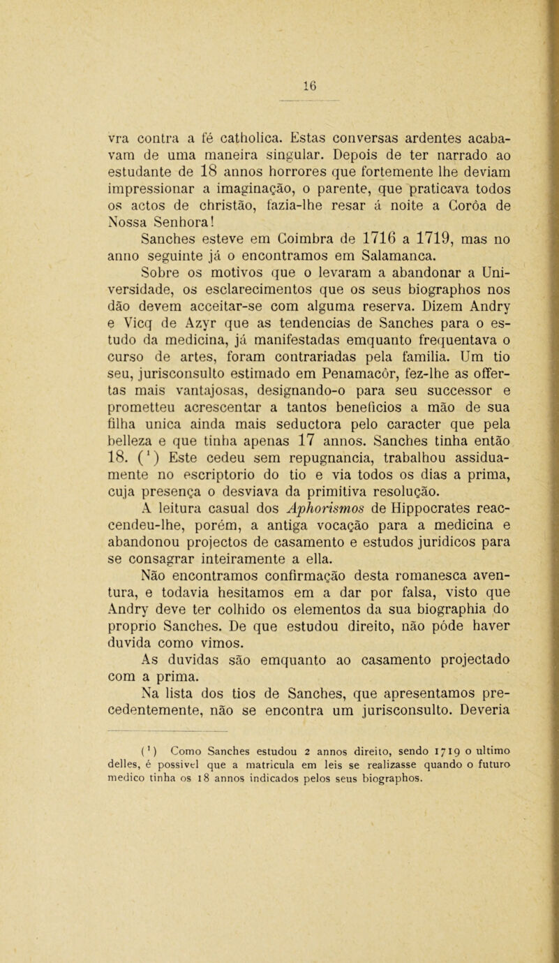 vra contra a fé catholica. Estas conversas ardentes acaba- vam de uma maneira singular. Depois de ter narrado ao estudante de 18 annos horrores que fortemente lhe deviam impressionar a imaginação, o parente, que praticava todos os actos de christão, fazia-lhe resar á noite a Coroa de Nossa Senhora! Sanches esteve em Coimbra de 1716 a 1719, mas no anno seguinte já o encontramos em Salamanca. Sobre os motivos que o levaram a abandonar a Uni- versidade, os esclarecimentos que os seus biographos nos dão devem acceitar-se com alguma reserva. Dizem Andry e Vicq de Azyr que as tendências de Sanches para o es- tudo da medicina, já manifestadas emquanto frequentava o curso de artes, foram contrariadas pela familia. Um tio seu, jurisconsulto estimado em Penamacòr, fez-lhe as offer- tas mais vantajosas, designando-o para seu successor e prometteu acrescentar a tantos benefícios a mão de sua filha unica ainda mais seductora pelo caracter que pela helleza e que tinha apenas 17 annos. Sanches tinha então 18. (1) Este cedeu sem repugnância, trabalhou assidua- mente no escriptorio do tio e via todos os dias a prima, cuja presença o desviava da primitiva resolução. A leitura casual dos Aphorismos de Hippocrates reac- cendeu-lhe, porém, a antiga vocação para a medicina e abandonou projectos de casamento e estudos jurídicos para se consagrar inteiramente a ella. Não encontramos confirmação desta romanesca aven- tura, e todavia hesitamos em a dar por falsa, visto que Andry deve ter colhido os elementos da sua biographia do propno Sanches. De que estudou direito, não póde haver duvida como vimos. As duvidas são emquanto ao casamento projectado com a prima. Na lista dos tios de Sanches, que apresentamos pre- cedentemente, não se encontra um jurisconsulto. Deveria (') Como Sanches estudou 2 annos direito, sendo 1719 o ultimo delles, é possível que a matricula em leis se realizasse quando o futuro medico tinha os 18 annos indicados pelos seus biographos.