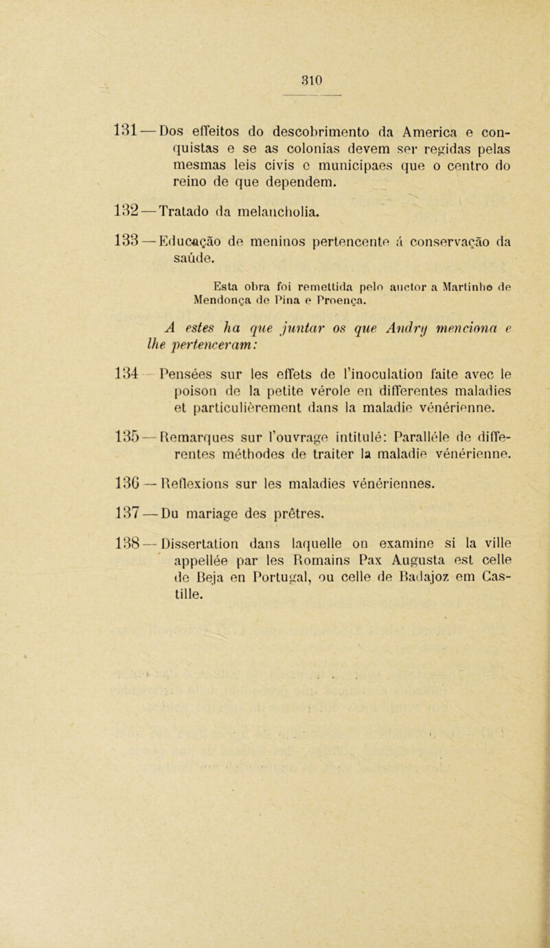 131 — Dos eííeitos do descobrimento da America e con- quistas e se as colonias devem ser regidas pelas mesmas leis civis e municipaes que o centro do reino de que dependem. 132 — Tratado da melancholia. 133 — Educação de meninos pertencente á conservação da saúde. Esta obra foi remettida polo auctor a Martinh© de Mendonça de Pina e Proença. A estes ha que juntar os que Andry menciona e lhe pertenceram: 134 Pensées sur les effets de finoculation íãite avec le poisou de la petite vérole en diíTerentes maladies et particulièrement dans la maladie vénérienne. 135 — Remarques sur Touvrage intitulé: Paralléle de difíe- rentes méthodes de traiter Ia maladie vénérienne. 130 — Reflexions sur les maladies vénériennes. 137 — Du mariage des prêtres. 138—Dissertation dans laquelle on examine si la ville appellée par les Romains Pax Augusta est celle de Beja en Portugal, ou celle de Badajoz em Cas- tille.
