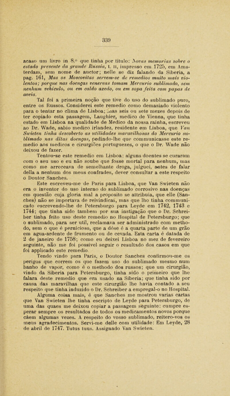aeaso um livro in 8.° que tinha por titulo: A ovas memórias solrre o estado presente da grande Rússia, t. n, impresso cm 1725, em Ams- terrlam, sem nome de auctor; nelle se diz falando da Sibéria, a pag. 161, Mas os Moscovitas servem-se de remedios muito mais vio- lentos; porque nas doenças venereas tomam Mercúrio sublimado, sem nenhum vehiculo, ou em caldo azedo, ou em sopa feita com papas de aveia. Tal foi a primeira noção que tive do uso do sublimado puro, entre os Russos. Considerei este remedio como demasiado violento para o tentar no clima de Lisboa; mas seis ou sete mezes depois de ter copiado esta passagem, Laughier, medico de Vienna, que tinha estado em Lisboa na qualidade de Medico da nossa rainha, escreveu ao Dr. Wade, sabio medico irlandez, residente em Lisboa, que Van Swieten tinha descoberto as utilidades maravilhosas do Mercúrio su- blimado nas ditas doenças, pedindo-lhe que communicasse este re- medio aos médicos e cirurgiões portuguezes, o que o Dr. Wade não deixou de fazer. Tentou-se este remedio em Lisboa: alguns doentes se curaram com o seu uso e eu não soube que fosse mortal para nenhum, mas como me arreceava de semelhante droga, julguei, a«ntes de falar delia a nenhum dos meus confrades, dever consultar a este respeito o Doutor Sanches. Este escreveu-me de Paris para Lisboa, que Van Swieten não era o inventor do uso interno do sublimado corrosivo nas doenças em questão cuja gloria mal a proposito se attribuía, que elle (San- ches) não se importava de reivindicai, mas que lho tinha communi- cado escrevendo-lhe de Petersburgo para Leyde em 1742, 1743 e 1744; que tinha sido tamhern por sua instigação que o Dr. Schrei- ber tinha feito uso deste remedio no Hospital de Petersburgo; que o sublimado, para ser util, reclamava ser administrado com melho- do, sem o que é pernicioso, que a dóse é a quarta parte de um grão em agua-ardente de frumento ou de cevada. Esta carta é datada de 2 de janeiro de 1758; como eu deixei Lisboa no mez de fevereiro seguinte, não me foi possível seguir o resultado dos casos em que foi applicado este remedio. Tendo vindo para Paris, o Doutor Sanches contirmou-me os perigos que correm os que fazem uso do sublimado mesmo num banho de vapor, como é o methodo dos russos; que um cirurgião, vindo da Sibéria para Petersburgo, tinha sido o primeiro que lhe falara deste remedio que era usado na Sibéria; que tinha sido por causa das maravilhas que este cirurgião lhe havia contado a seu respeito que tinha induzido o Dr. Schreiber a empregal-o no Hospital. Alguma coisa mais, é que Sanches me mostrou varias cartas que Van Swieten lhe tinha escripto de Leyde para Petersburgo, de uma das quaes me deixou copiar a passagem seguinte: cumpre es- perar sempre os resultados de todos os medicamentos novos porque cáem algumas vezes. A respeito do vosso sublimado, reitero-vos os meus agradecimentos. Servi-me delle com utilidade: Em Leyde, 28 de abril de 1747. Tutus tuus. Assignado Van Swieten.