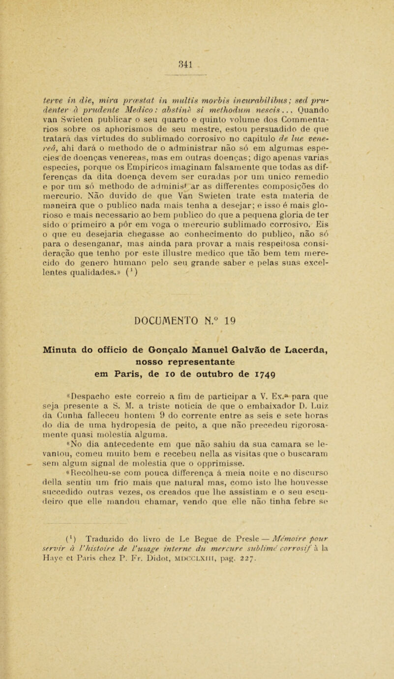 terve in die, mira prcestat in multis morbis incurabilibus; sed pru- denter à prudente Medico: absfinè si methodum nescis... Quando van Svvieten publicar o seu cjuarto e quinto volume dos Commenta- rios sobre os apborisinos de seu mestre, estou persuadido de que tratará das virtudes do sublimado corrosivo no capitulo de lue vene- reâ, ahi dará o methodo de o administrar não só em algumas espe- cies de doenças venereas, mas em outras doenças; digo apenas varias especies, porque os Empirieos imaginam falsamente que todas as dif- ferenças da dita doença devem ser curadas por um unico remedio e por um só methodo de adminis» ar as dilferentes composições do mercúrio. Não duvido de que Van Swieten trate esta matéria de maneira que o publico nada mais tenha a desejar; e isso é mais glo- rioso e mais necessário ao bem publico do que a pequena gloria de ter sido o primeiro a pôr em voga o mercúrio sublimado corrosivo, Eis o que eu desejaria chegasse ao conhecimento do publico, não só para o desenganar, mas ainda para provar a mais respeitosa consi- deração que tenho por este illustre medico que tão bem tem mere- cido do genero humano pelo seu grande saber e pelas suas excel- lentes qualidades.)) (1) DOCUMENTO N.° 19 Minuta do officio de Gonçalo Manuel Galvão de Lacerda, nosso representante em Paris, de io de outubro de 1749 «Despacho este correio a fim de participar a V. Ex.a para que seja presente a S. M. a triste noticia de que o embaixador D. Luiz da Cunha falleceu hontem 9 do corrente entre as seis e sete horas do dia de uma hydropesia de peito, a que não precedeu rigorosa- mente quasi moléstia alguma. «No dia antecedente em que não sahiu da sua camara se le- vantou, comeu muito bem e recebeu nella as visitas que o buscaram sem algum signal de moléstia que o opprimisse. «Recolheu-se com pouca dilTerença á meia noite e no discurso delia sentiu um frio mais que natural mas, como isto lhe houvesse succedido outras vezes, os creados que lhe assistiam e o seu escu- deiro que elle mandou chamar, vendo que elle não tinha febre se (') Traduzido do livro de Le Begue de Presle — Mémoire pour servir à Vhistoire de 1’usage interne du mercure sublime' corrosif à la Haye et Paris chez P. Fr. Didot, MDCCLXIII, pag. 227.