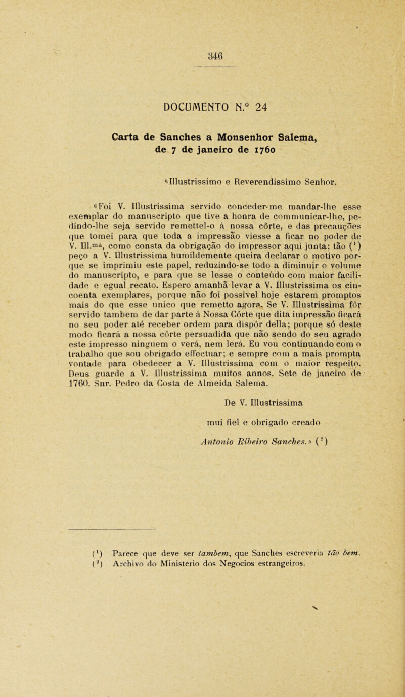 Carta de Sanches a Monsenhor Salema, de 7 de janeiro de 1760 «Illustrissimo e Reverendíssimo Senhor. «Foi V. Illustrissima servido conceder-me mandar-lhe esse exemplar do manuscripto que tive a honra de communicar-lhe, pe- dindo-lhe seja servido remettel-o á nossa côrte, e das precauções que tomei para que toda a impressão viesse a ficar no poder de V. 111.ma, como consta da obrigação do impressor aqui junta; tão (') peço a V. Illustrissima humildemente queira declarar o motivo por- que se imprimiu este papel, reduzindo-se todo a diminuir o volume do manuscripto, e para que se lesse o conteúdo com maior facili- dade e egual recato. Espero amanhã levar a V. Illustrissima os cin- coenta exemplares, porque não foi possível hoje estarem promptos mais do que esse unico que remetto agora. Se V. Illustrissima fôr servido também de dar parte á Nossa Côrte que dita impressão ficará no seu poder até receber ordem para dispor delia; porque só deste modo ficará a nossa côrte persuadida que não sendo do seu agrado este impresso ninguém o verá, nem lerá. Eu vou continuando com o trabalho que sou obrigado effectuar; e sempre com a mais prompta vontade para obedecer a V. Illustrissima com o maior respeito. Deus guarde a V. Illustrissima muitos annos. Sete de janeiro de 1760. Snr. Pedro da Costa de Almeida Salema. De V. Illustrissima mui fiel e obrigado creado Antonio Ttiheiro Sanches. 0 (’) * (*) (l) Parece que deve ser também, que Sanches escreveria tão bem.