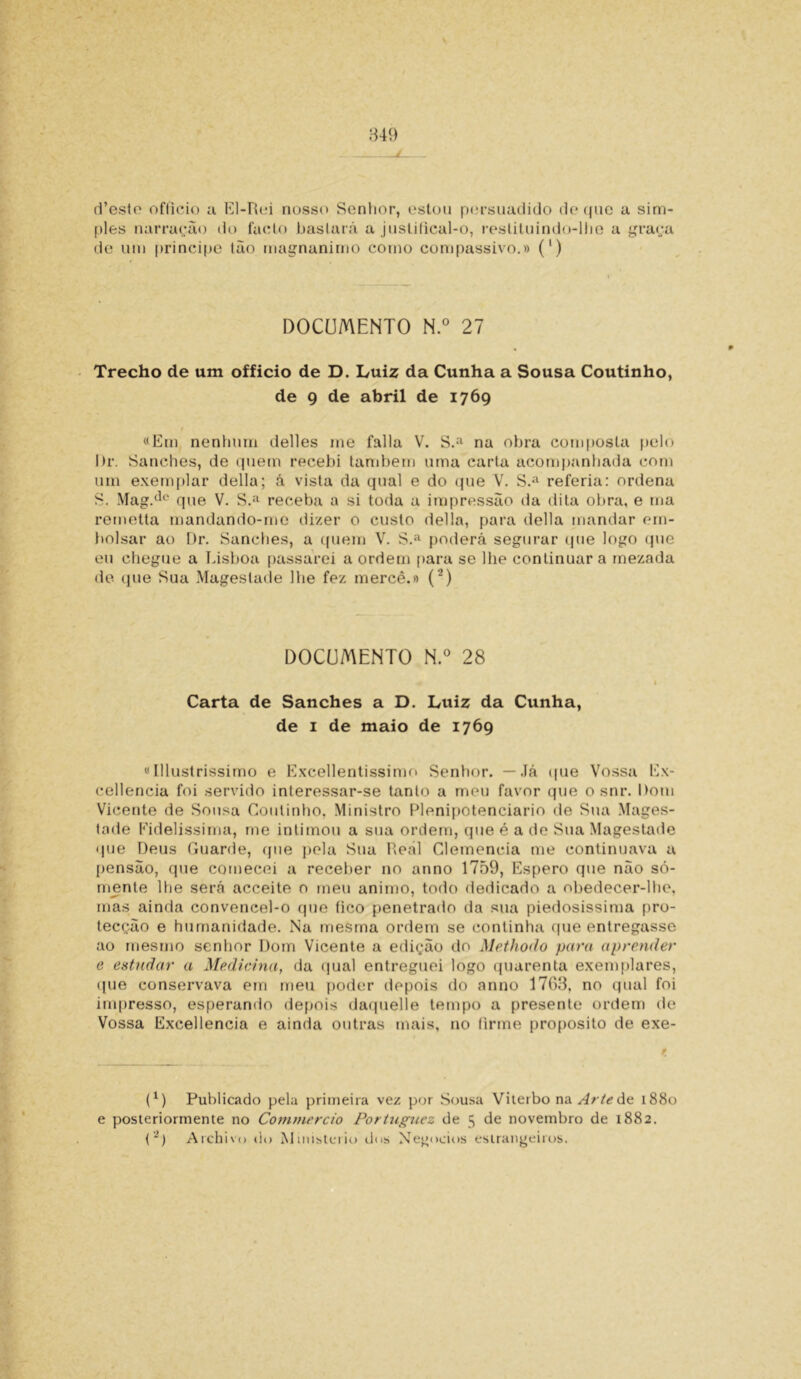 849 d’esto officio a El-Rei nosso Senhor, estou persuadido de que a sim- ples narração do faclo baslará a juslilical-o, restituindo-lhe a graça de um príncipe tão magnanimo corno compassivo.» (') DOCUMENTO N.° 27 Trecho de um officio de D. Luiz da Cunha a Sousa Coutinho, de 9 de abril de 1769 «Em nenhum delles me falia V. S.£l na obra composta pelo l)r. Sanches, de quem recebi também uma carta acompanhada com um exemplar delia; á vista da qual e do que V. S.a referia: ordena S. Mag.de que V. S.a receba a si toda a impressão da dita obra, e ma remetta mandando-me dizer o custo delia, para delia mandar em- bolsar ao Dr. Sanches, a quem V. S.a poderá segurar que logo que eu chegue a Lisboa passarei a ordem para se lhe continuar a rnezada de que Sua Magestade lhe fez mercê.» (2) DOCUMENTO N.° 28 1 Carta de Sanches a D. Luiz da Cunha, de i de maio de 1769 «Illustrissimo e Excellentissimo Senhor. — Já que Vossa Ex- eellencia foi servido interessar-se tanto a meu favor que o snr. Dom Vicente de Sousa Coutinho, Ministro Plenipotenciário de Sua Mages- tade Fidelissima, me intimou a sua ordem, que é a de Sua Magestade que Deus Guarde, que pela Sua Real Clemencia me continuava a pensão, que comecei a receber no anno 1759, Espero que não só- mente lhe será acceite o meu animo, todo dedicado a obedecer-lhe, mas ainda conveneel-o que tico penetrado da sua piedosíssima pro- tecção e humanidade. Na mesma ordem se continíia que entregasse ao mesmo senhor Dom Vicente a edição do Methodo para aprender e estudar a Medicina, da qual entreguei logo quarenta exemplares, que conservava em meu poder depois do anno 1763, no qual foi impresso, esperando depois daquelle tempo a presente ordem de Vossa Excellencia e ainda outras mais, no lirrne proposito de exe- (x) Publicado pela primeira vez por Sousa Viterbo na Arte de 1880 e posteriormente no Commcrcio Portugucz de 5 de novembro de 1882.