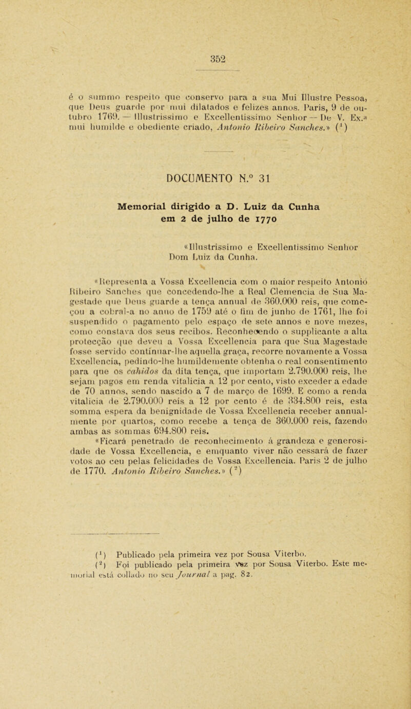 é o summo respeito que conservo para a sua Mui Illustre Pessoa, que Deus guarde por mui dilatados e felizes annos. Paris, 9 de ou- tubro 1769.— lllustrissimo e Excellentissinio Senhor — De V. Ex.a mui humilde e obediente criado, Antonio Ribeiro Sanches.'» (*) DOCUMENTO N.° 31 Memorial dirigido a D. Luiz da Cunha em 2 de julho de 1770 «lllustrissimo e Excellentissinio Senhor Dom Luiz da Cunha. «Uepresenta a Vossa Excellencia com o maior respeito Antonio Ribeiro Sanches que concedendo-lhe a Real Clemencia de Sua Ma- gestade que Deus guarde a tença annual de 360.000 reis, que come- çou a cobral-a no anuo de 1759 até o fim de junho de 1761, lhe foi suspendido o pagamento pelo espaço de sete annos e nove mezes, como constava dos seus recibos. Reconheoendo o supplicante a alta protecção que deveu a Vossa Excellencia para que Sua Magestade fosse servido continuar-lhe aquella graça, recorre novamente a Vossa Excellencia, pedindo-lhe humildemente obtenha o real consentimento para que os cahidos da dita tença, que importam 2.790.000 reis, lhe sejam pagos em renda vitalicia a 12 por cento, visto exceder a edade de 70 annos. sendo nascido a 7 de março de 1699. E como a renda vitalicia de 2.790.000 reis a 12 por cento é de 334.800 reis, esta somma espera da benignidade de Vossa Excellencia receber annual- mente por quartos, como recebe a tença de 360.000 reis, fazendo ambas as som mas 694.800 reis. «Ficará penetrado de reconhecimento á grandeza e generosi- dade de Vossa Excellencia, e emquanto viver não cessará de fazer votos ao ceu pelas felicidades de Vossa Excellencia. Paris 2 de julho de 1770. Antonio Ribeiro Sanches.» (') (1) Publicado pela primeira vez por Sousa Viterbo. (2) Foi publicado pela primeira vsz por Sousa Viterbo. Este me- ínorial está collado 110 seu Journal a pag. 82.