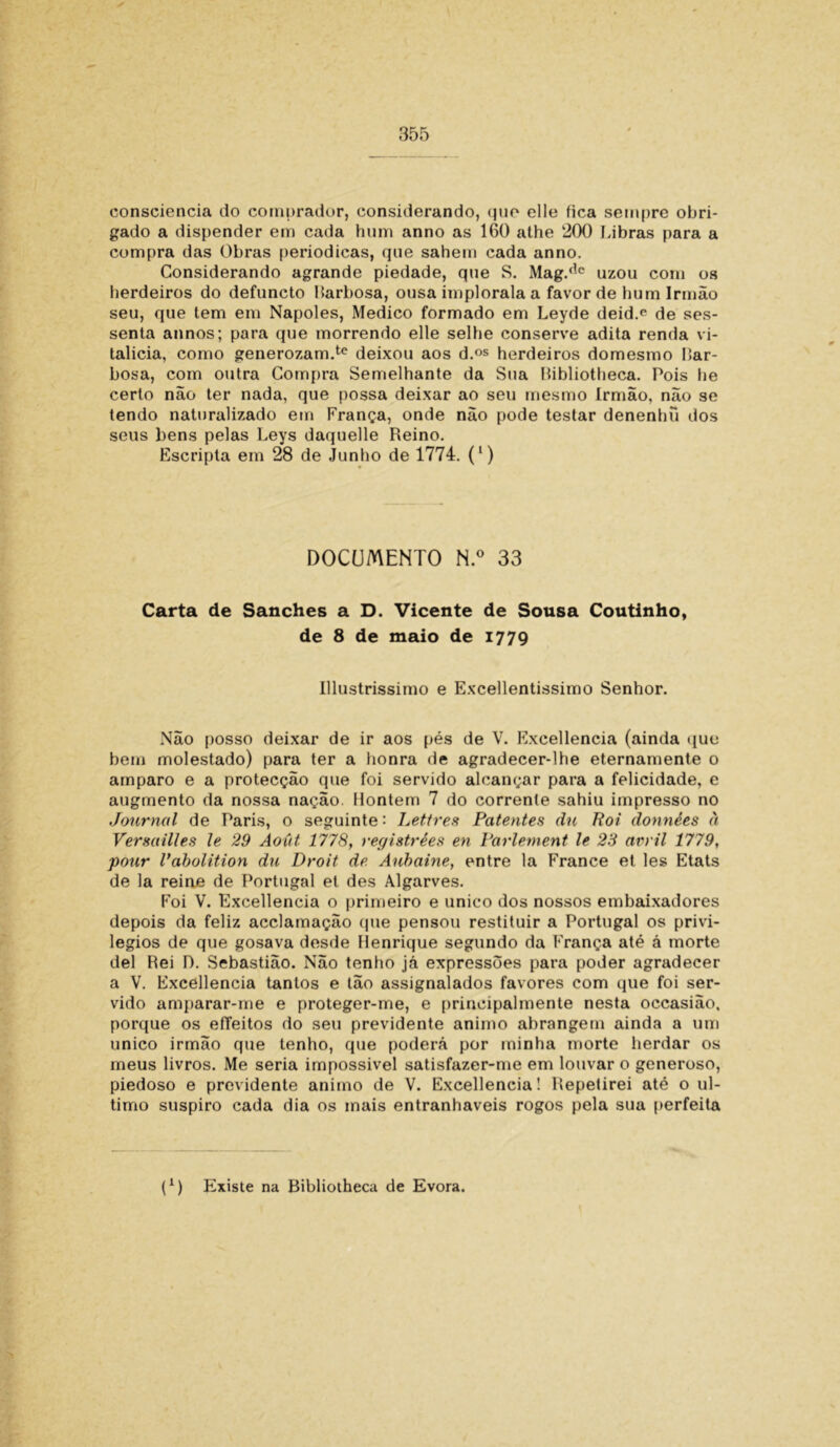 consciência do comprador, considerando, que elle fica sempre obri- gado a dispender em cada hum anno as 160 athe 200 Libras para a compra das Obras periódicas, que sahem cada anno. Considerando agrande piedade, que S. Mag.(,c uzou com os herdeiros do defuncto Barbosa, ousa implorala a favor de hum Irmão seu, que tem em Nápoles, Medico formado em Leyde deid.e de ses- senta annos; para que morrendo elle selhe conserve adita renda vi- talícia, como generozam.tc deixou aos d.os herdeiros domesmo Bar- bosa, com outra Compra Semelhante da Sua Bibliotheca. Pois he certo não ter nada, que possa deixar ao seu mesmo Irmão, não se tendo naturalizado em França, onde não pode testar denenbu dos seus bens pelas Leys daquelle Reino. Escripta em 28 de Junho de 1774. (') DOCUMENTO N.° 33 Carta de Sanches a D. Vicente de Sousa Coutinho, de 8 de maio de 1779 Illustrissimo e Excellentissimo Senhor. Não posso deixar de ir aos pés de V. Excellencia (ainda que bem molestado) para ter a honra de agradecer-lhe eternamente o amparo e a protecção que foi servido alcançar para a felicidade, e augmento da nossa nação. Hontem 7 do corrente sahiu impresso no Journal de Paris, o seguinte: Ijettres Patentes du Rot données à Versailles le 29 Aoút 1778, registrées en Parlement le 23 avril 1779, pour Vabolition du Droit de Aubaine, entre la France et les Etats de la reine de Portugal et des Algarves. Foi V. Excellencia o primeiro e unico dos nossos embaixadores depois da feliz acclamação que pensou restituir a Portugal os privi- légios de que gosava desde Henrique segundo da França até á morte dei Rei D. Sebastião. Não tenho já expressões para poder agradecer a V. Excellencia tantos e tão assignalados favores com que foi ser- vido amparar-me e proteger-me, e principalmente nesta occasião, porque os efTeitos do seu previdente animo abrangem ainda a um unico irmão que tenho, que poderá por minha morte herdar os meus livros. Me seria impossível satisfazer-me em louvar o generoso, piedoso e previdente animo de V. Excellencia! Repetirei até o ul- timo suspiro cada dia os mais entranháveis rogos pela sua perfeita f1) Existe na Bibliotheca de Evora.