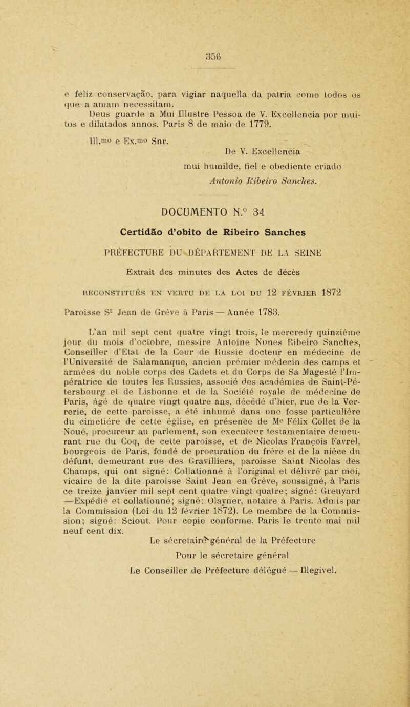 e feliz conservação, para vigiar naquella da palria como todos os que a amam necessitam. Deus guarde a Mui Illustre Pessoa de V. Excellencia por mui- tos e dilatados annos. Paris 8 de maio de 1779. 111.mo e Ex.m° Snr. De V. Excellencia mui humilde, fiel e obediente criado Antonio Ribeiro Sanehes. DOCUMENTO N.° 34 Certidão d’obito de Ribeiro Sanehes PRÉFECTURE DU DÉPARTEMENT DE LA SEINE Extrait des minutes des Actes de décès HECONSTITUÉS EN VERTU DE LA LOI DU 12 FÉVR1ER 1872 Paroisse Sl Jean de Grève à Paris — Année 1783. L’an mil sept cent quatre vingt trois, le mercredy quinzième jour du mois d’oclobre, messire Antoine Nunes Ribeiro Sanehes, Conseiller d’Etat de la Cour de Russie docteur en médecine de 1’Université de Salamanque, ancien prémier médecin des camps et armées du noble corps des Cadets et du Corps de Sa Magesté ITm- pératrice de toutes les Russies, associé des académies de Saint-Pé- tersbourg et de Lisbonne et de la Société royale de médecine de Paris, àgé de quatre vingt quatre ans, décédé d’hier, rue de la Ver- rerie, de cette paroisse, a été inhumé dans uno fosse particulière du cimetiére de cette église, en présence de Me Félix Collet de la Noué, procureur au parlement, son execuleur testamentaire demeu- rant rue du Coq, de cette paroisse, et de Nicolas François Favrel, bourgeois de Paris, fondé de procuration du frère et de la nièce du défunt, demeurant rue des Gravilliers, paroisse Samt Nicolas des Champs. qui ont signé: Collationné à 1’original et délivré'par moi, vicaire de la dite paroisse Saint Jean en Grève, soussigné, à Paris ce treize janvier mil sept cent quatre vingt qualre; signé: Greuyard — Expédié et collationné; signé: Olayner, notaire à Paris. Admis par la Commission (Loi du 12 février 1872). Le membre de la Commis- sion; signé: Sciout. Pour copie conforme. Paris le trente rnai mil neuf cent dix. Le sécretairè^général de la Préfecture Pour le sécretaire général Le Conseiller de Préfecture délégué — Illegivel,