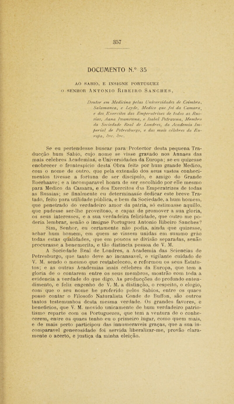 DOCUMENTO N.° 35 AO SAHIO, E INSIGNE PORTUGUEZ O SENHOR ANTONIO RíREIRO SANGHES, Doutor em Medicina pelas Universidades de Coimbra, Salamanca, e Leyde, Medico que foi da Camara( e dos Exércitos das Emperatrizes de todas as Rus- sias, Aana Dvanowna, e Isabel Petrowna, Membro da Sociedade Real de Londres, da Academia Im- perial de Petresburgo, e das mais celebres da Eu- ropa, fcc. &*c. Se eu perlendesse buscar para Protector desta pequena Tra- ducçâo hum Sabio, cujo nome se visse gravado nos Annaes das mais celebres Academias, e Universidades da Europa; se eu quizesse enobrecer o frontespício desta Obra feita por hum grande Medico, com o nome de outro, que pela extensão dos seus vastos conheci- mentos tivesse a fortuna de ser discípulo, e amigo do Grande Roerhaave; e a incomparável honra de ser escolhido porelle mesmo para Medico da Camara, e dos Exércitos das Emperatrizes de todas as Russias; se finalmente eu determinasse dedicar este breve Tra- tado, feito para utilidade pública, e bem da Sociedade, a hum homem, que penetrado do verdadeiro amor da patria, só estimasse aquillo. que pudesse ser-lhe proveitoso, e capaz de promover a sua gloria, os seus interesses, e a sua verdadeira felicidade, que outro me po- deria lembrar, senão o insigne Portuguez Antonio Ribeiro Sanches? Sim, Senhor, eu certamente não podia, ainda que quizesse, achar hum homem, em quem se vissem unidas em summo grão todas estas qualidades, que em poucos se divisão separadas, senão procurasse a benemerita, e tão distincta pessoa de V. M. A Sociedade Real de Londres, a Academia das Sciencias de Petresburgo, que tanto deve ao incansável, e vigilante cuidado de V. M. sendo o mesmo (pie restabeleceo, e reformou os seus Estatu- tos; e as outras Academias mais célebres da Europa, que tem a gloria de o contarem entre os seus membros, mostrão com toda a evidencia a verdade do (pie digo. As producções do profundo enten- dimento, e feliz engenho de V. M. a distinção, o respeito, o elogio, com que o seu nome he proferido pelos Sábios, entre os quaos posso contar o Eilosofo Naturalista Conde de RuITon, são outros tantos testemunhos desta mesma verdade. Os grandes favores, e benefícios, que V. M. movido unicamente de hum verdadeiro patrio- tismo reparte com os Portuguezes, que tem a ventura de o conhe- cerem, enlre os quaes tenho eu o primeiro lugar, como quem mais, e de mais perto participou das innumeraveis graças, que a sua in- comparável generosidade foi servida liberalizar-me, provão clara- mente o acerto, e justiça da minha eleição.