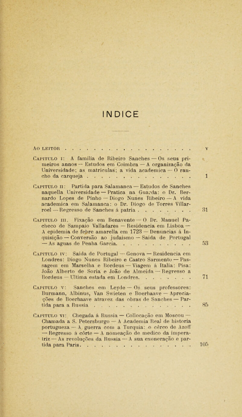 ÍNDICE Ao LEITOR V Capitulo i: A familia de Ribeiro Sanches — Os seus pri- meiros annos — Estudos em Coimbra — A organização da Universidade; as matriculas; a vida acadêmica — O ran- cho da carqueja 1 Capitulo ii: Partida para Salamanca — Estudos de Sanches naquella Universidade — Pratica na Guarda: o Dr. Ber- nardo Lopes de Pinho — Diogo Nunes Ribeiro — A vida acadêmica em Salamanca: o Dr. Diogo de Torres Villar- roel — Regresso de Sanches á patria 81 Capitulo iii. Fixação em Benavente — 0 Dr. Manuel Pa- checo de Sampaio Valladares — Residência em Lisboa — A epidemia de feltre amarella em 1728 — Denuncias á In- quisição— Conversão ao judaismo — Saída de Portugal — As aguas de Penha Garcia 53 Capitulo iv: Saída de Portugal—-Gênova — Residência em Londres: Diogo Nunes Ribeiro e Castro Sarmento — Pas- sagem em Marselha e Bordéus — Viagem á Italia: Pisa: João Alberto de Soria e João de Almeida — Regresso a Bordéus — Ultima estada em Londres 71 Capitulo v: Sanches em Leyde — Os seus professores: Burmann, Albinus, Van Swielen e Boerhaave — Aprecia- ções de Roerhaave atravez das obras de Sanches — Par- tida para a Rússia 85 Capitulo vi: Chegada ã Rússia — Collocação em Moscou — Chamada a S. Petersburgo — A Academia Real de historia portugueza — A guerra com a Turquia: o cerco de AzofT — Regresso á côrte — A nomeação de medico da impera- triz— As revoluções da Rússia — A sua exoneração e par- tida para Paris 105 9